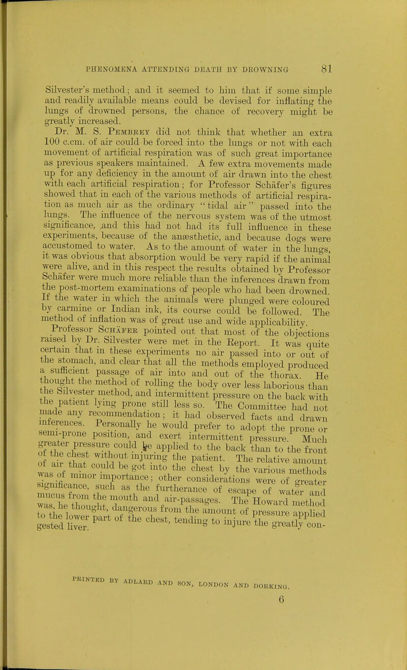 Silvester's metliod; and it seemed to liiin that if some simple and readily available means could be devised for inflating the limgs of drowned persons, the chance of recovery might be greatly increased. Dr. M. S. Pembkey did not think that whether an extra 100 c.cm. of air could be forced into the Itings or not with each movement of artificial respiration was of such great importance as previous speakers maintained. A few extra movements made up for any deficiency in the amount of air drawn into the chest with each artificial respiration; for Professor Schiifer's figures showed that in each of the various methods of artificial respira- tion as much air as the ordinary  tidal air passed into the lungs. The influence of the nervous system was of the iitmost significance, iind this had not had its full influence in these experiments, because of the anaesthetic, and because dogs were accustomed to water. As to the amoimt of water in the lungs, it was obvious that absorption would be very rapid if the animal were alive, and in tliis respect the results obtained by Professor Schafer were much more reliable than the inferences drawn from the post-mortem examinations of people who had been drowned. If the water in which the animals were plunged were coloured by carmine or Indian ink, its coui-se could be followed The method of mflation was of great use and wide applicability Professor Schafer pomted out that most of the obiections raised by Dr. Silvester were met in the Eeport. It was quite certain that m these experiments no air passed into or oiit of the stomach, and clear that all the methods employed produced a suflicient passage of air into and out of the thorax He thought the method of rolling the body over less laborious than the Silvester method, and intermittent pressiu-e on the back with the patient lying prone still less so. The Committee had not made any recommendation; it had observed facts and drawn inferences. Personally he would prefer to adopt the prone or semi-prone position, and exert intermittent pressure Much g-eater pressui^ could >e applied to the back than to the front of the chest without injuring the patient. The relative amount of air that could be got mto the chest by the various methods was of mmor importance; other considerations weve oi^^^^^^ ignificance, such as the furtherance of escape of wate and ZUtT^ and air-passages. The^Howaid metlto was he thought, dangerous from the amount of pressure aniiliprl g:^:d ^^-^-^ injui-e^i'^^it?:!;?! PRINTED BY ADLABD AND SON, LONDON AND DOBKING. 6