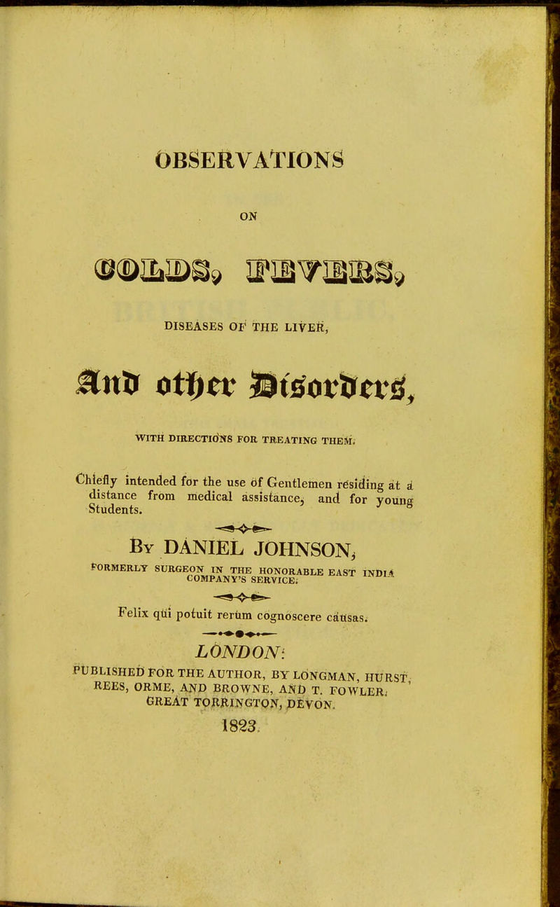 OBSERVATIONS ON DISEASES OF THE LIVER, WITH DIRECTIONS FOR TREATING THEM. Chiefly intended for the use Of Gentlemen residing at a distance from medical assistance, and for vouns Students. J 8 By DANIEL JOHNSON; FORMERLY ^^^^gfm EAST INDIA Felix qui potuit reriirn cognoscere causas. —••»■»♦— LOSDOS: PUBLISHED FOR THE AUTHOR, BY LONGMAN, HURST REES, ORME, AND BROWNE, AND T. FOWLER GREAT TORRINGTON, DEVON. 1823.