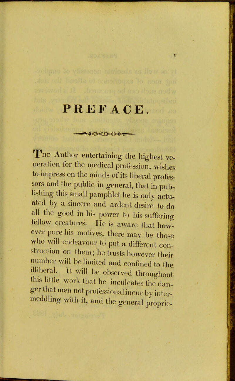 PREFACE. The Author entertaining the highest ve- neration for the medical profession, wishes to impress on the minds of its liberal profes- sors and the public in general, that in pub- lishing this small pamphlet he is only actu- ated by a sincere and ardent desire to do all the good in his power to his suffering fellow creatures. He is aware that how- ever pure his motives, there may be those who will endeavour to put a different con- struction on them; he trusts however their number will be limited and confined to the illiberal. It will be observed throughout tins little work that he inculcates the dan- ger that men not professional incur by inter- meddling with it, and the general proprie-