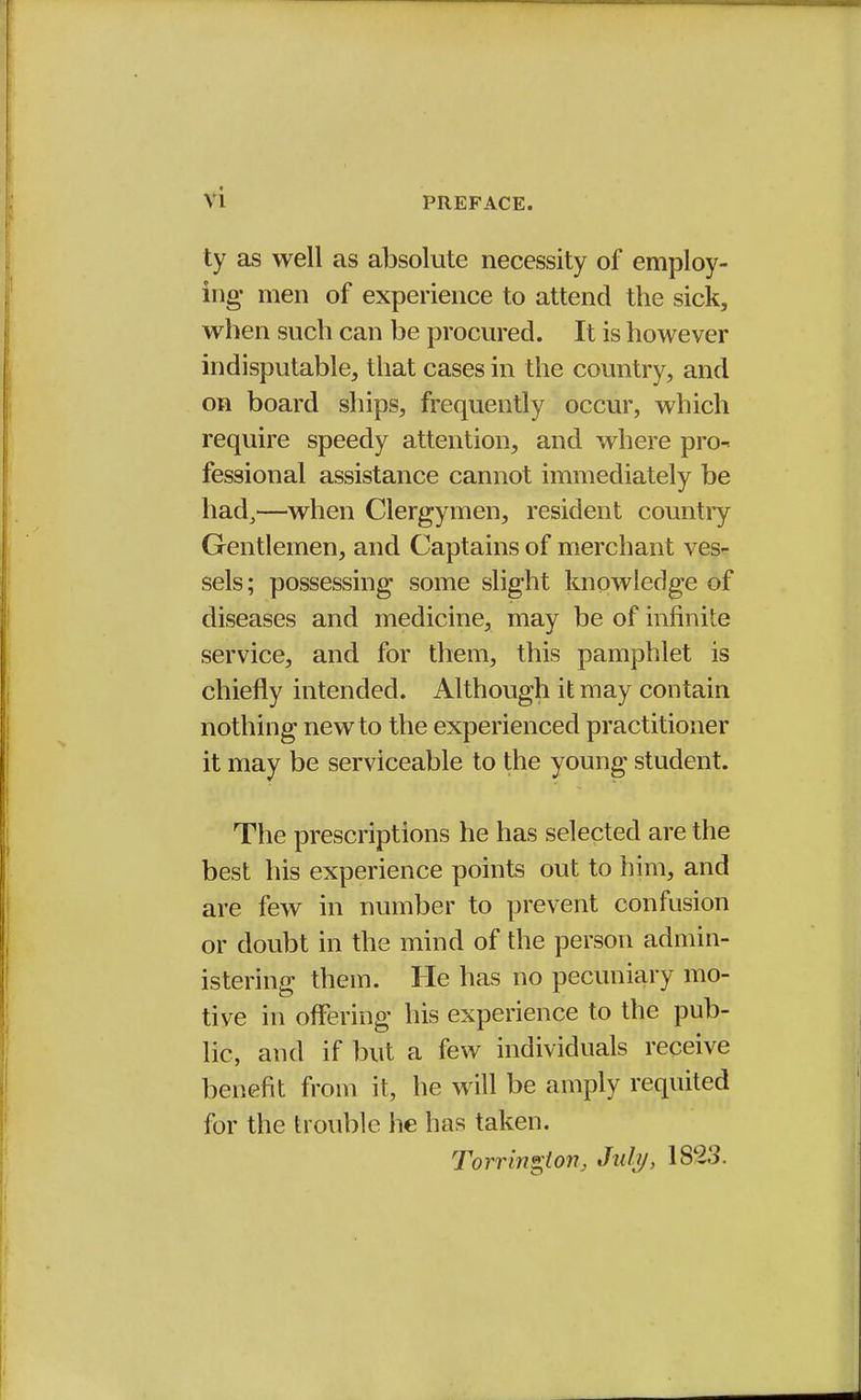 PREFACE. ty as well as absolute necessity of employ- ing- men of experience to attend the sick, when such can be procured. It is however indisputable, that cases in the country, and on board ships, frequently occur, which require speedy attention, and where pro- fessional assistance cannot immediately be had,—when Clergymen, resident country Gentlemen, and Captains of merchant ves- sels ; possessing some slight knowledge of diseases and medicine, may be of infinite service, and for them, this pamphlet is chiefly intended. Although it may contain nothing new to the experienced practitioner it may be serviceable to the young student. The prescriptions he has selected are the best his experience points out to him, and are few in number to prevent confusion or doubt in the mind of the person admin- istering them. He has no pecuniary mo- tive in offering his experience to the pub- lic, and if but a few individuals receive benefit from it, he will be amply requited for the trouble he has taken. Torringion, July, 1823.