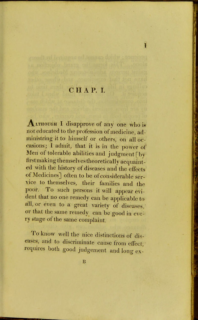 Although I disapprove of any one who is not educated to the profession of medicine, ad- ministring it to himself or others, on all oc- casions; I admit, that it is in the power of Men of tolerable abilities and judgment [by first making themselves theoretically acquaint- ed with the history of diseases and the effects of Medicines] often to be of considerable ser- vice to themselves, their families and the poor. To such persons it will appear evi- dent that no one remedy can be applicable to all, or even to a great variety of diseases, or that the same remedy can be good in evc: ry stage of the same complaint. To know well the nice distinctions of dis- eases, and to discriminate cause from effect, requires both good judgement and long ex- B