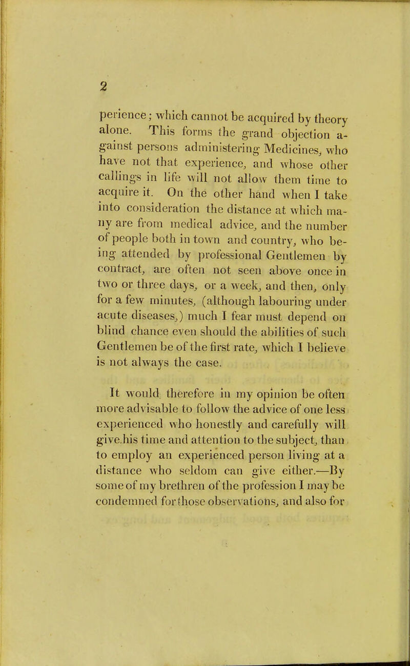 perience; which cannot be acquired by theory alone. This forms (he grand objection a- gainst persons administering Medicines, who have not that experience, and whose other callings in life will not allow them time to acquire it. On the other hand when I take into consideration the distance at which ma- ny are from medical advice, and the number of people both in town and country, who be- ing attended by professional Gentlemen by contract, are often not seen above once in two or three days, or a week, and then, only for a few minutes, (although labouring under acute diseases,) much I fear must depend on blind chance even should the abilities of such Gentlemen be of the first rate, which I believe is not always the case. It would therefore in my opinion be often more advisable to follow the advice of one less experienced who honestly and carefully will give.his time and attention to the subject, than to employ an experienced person living at a distance who seldom can give either.—By some of my brethren of the profession I may be condemned for (hose observations, and also for