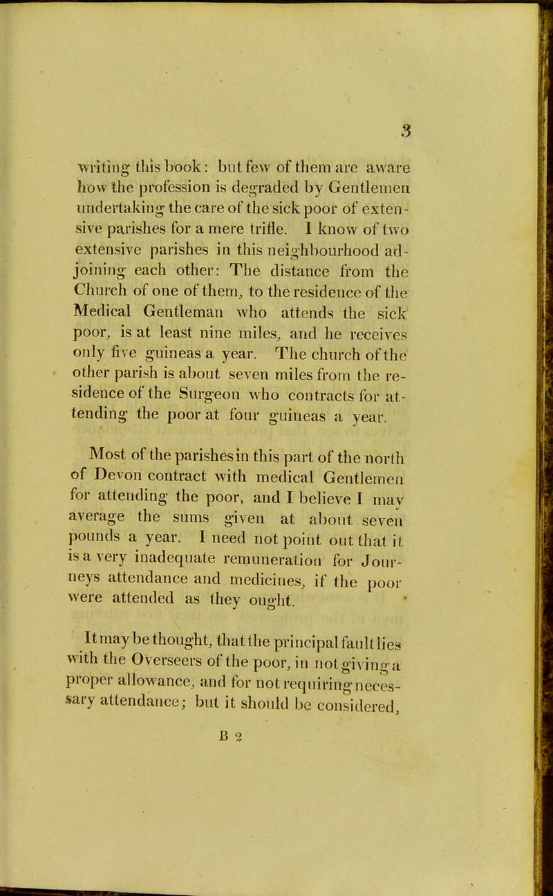 ■writing this book: but few of them are aware how the profession is degraded by Gentlemen undertaking the care of the sick poor of exten- sive parishes for a mere trifle. I know of two extensive parishes in this neighbourhood ad- joining each other: The distance from the Church of one of them, to the residence of the Medical Gentleman who attends the sick poor, is at least nine miles, and he receives only five guineas a year. The church of the other parish is about seven miles from the re- sidence of the Surgeon who contracts for at- tending the poor at four guineas a year. Most of the parishes in this part of the north of Devon contract with medical Gentlemen for attending the poor> and I believe I may average the sums given at about seven pounds a year. I need not point out that it is a very inadequate remuneration for Jour- neys attendance and medicines, if the poor were attended as they ought. Itmay be thought, that the principal fault lies with the Overseers of the poor, in not giving a proper allowance, and for not requiring neces- sary attendance; but it should be considered, B 2