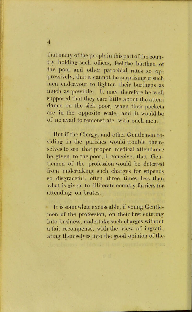 that many of the peoplein thispartof the coun- try holding such offices, feel the burthen of the poor and other parochial rates so op- pressively, that it cannot be surprising if such men endeavour to lighten their burthens as! much as possible, It may therefore be well supposed that they care little about the atten- dance on the sick poor, when their pockets are in the opposite scale, and It would be of no avail to remonstrate with such men. But if the Clergy, and other Gentlemen re- siding in the parishes would trouble them- selves to see that proper medical attendance be given to the poor, I conceive, that Gen- tlemen of the profession would be deterred from undertaking such charges for stipends so disgraceful; often three times less than what is given to illiterate country farriers for attending on brutes. • It is somewhat excuseable, if young Gentle- .men of the profession, on their first entering into business, undertake such charges without a fair recompense, with the view of ingrati- ating themselves into the good opinion of the-