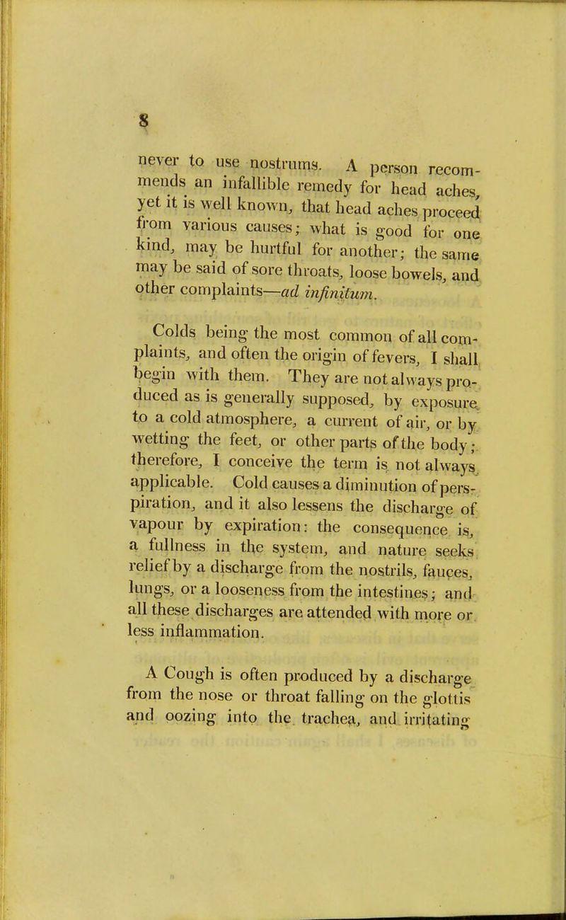 s never to use nostrums. A person recom- mends an infallible remedy for head aches yet it is well known, that head aches proceed from various causes; what is good for one kind, may be hurtful for another; the same may be said of sore throats, loose bowels, and other complaints—ad infinitum, Colds being the most common of all com- plaints, and often the origin of fevers, I shall begin with them. They are not always pro- duced as is generally supposed, by exposure to a cold atmosphere, a current of air, or by wetting the feet, or other parts of the'body ; therefore, I conceive the term is not always applicable. Cold causes a diminution of pers- piration, and it also lessens the discharge of vapour by expiration: the consequence is, a fullness in the system, and nature seeks relief by a discharge from the nostrils, fauces, lungs, or a looseness from the intestines; ami all these discharges are attended with more or less inflammation. A Cough is often produced by a discharge from the nose or throat falling on the glottis and oozing into the trachea, and irritating