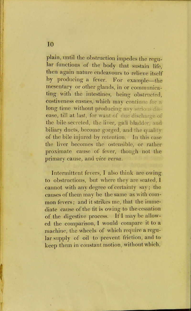 plain, until the obstruction impedes the regu- lar functions of the body that sustain life, then again nature endeavours to relieve itself by producing a fever. For example—the mesentary or other glands, in or communica- ting with the intestines, being obstructed, costiveness ensues, which may continue fo long time without producing any ease, till at last, for want of due discharge of the bile secreted, the liver, ga'I bladder, and biliary ducts, become gorged, and the quality of the bile injured by retention. In this case the liver becomes the ostensible, or rather proximate cause of fever, though not the primary cause, and vice versa. Intermittent fevers, I also think are owing to obstructions, but where they are seated, I cannot with any degree of certainty say; the causes of them may be the same as with com- mon fevers; and it strikes me, that the imme- diate cause of the fit is owing to the cessation of the digestive process. If I may be allow- ed the comparison, I would compare it to a machine, the wheels of which require a regu- lar supply of oil to prevent friction, and to keep them in constant motion, without, which.