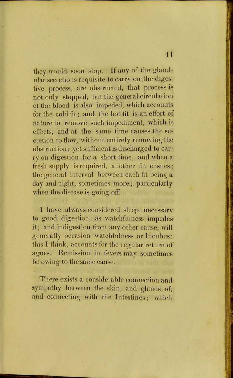 they would soon stop. If any of the gland- ular secretions requisite to carry on the diges- tive process, are obstructed, that process is not only stopped, but the general circulation of the blood is also impeded, which accounts for the cold fit; and the hot fit is an effort of nature to remove such impediment, which it effects, and at the same time causes the se- cretion to flow, without entirely removing the obstruction; yet sufficient is discharged to car- ry on digestion for a short time, and when a fresh supply is required, another fit ensues; the general interval between each fit being a day and night, sometimes more; particularly when the disease is going off. I have always considered sleep, necessary to good digestion, as watchfulness impedes it; and indigestion from any other cause, will generally occasion watchfulness or Incubus: this I think, accounts for the regular return of agues. Remission in fevers may sometimes be owing to the same cause. There exists a considerable connection and sympathy between the skin, and glands of, and connecting with the Intestines; which