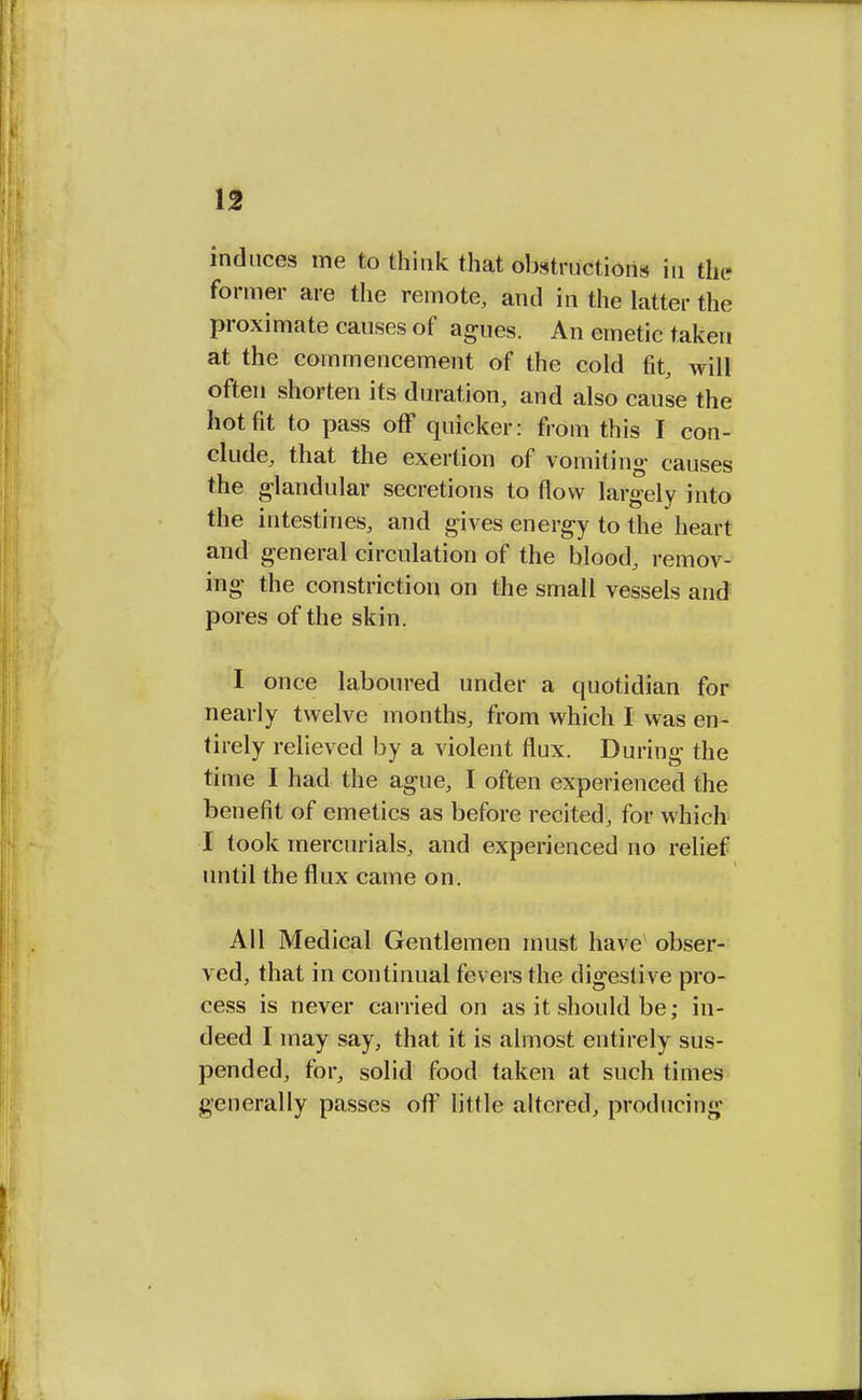 induces me to think that obstructions in the former are the remote, and in the latter the proximate causes of agues. An emetic taken at the commencement of the cold fit, will often shorten its duration, and also cause the hot fit to pass off quicker: from this I con- clude, that the exertion of vomiting causes the glandular secretions to flow largely into the intestines, and gives energy to the heart and general circulation of the blood, remov- ing the constriction on the small vessels and pores of the skin. I once laboured under a quotidian for nearly twelve months, from which I was en- tirely relieved by a violent flux. During the time I had the ague, I often experienced the benefit of emetics as before recited, for which I took mercurials, and experienced no relief until the flux came on. All Medical Gentlemen must have obser- ved, that in continual fevers the digestive pro- cess is never carried on as it should be; in- deed I may say, that it is almost entirely sus- pended, for, solid food taken at such times generally passes off little altered, producing