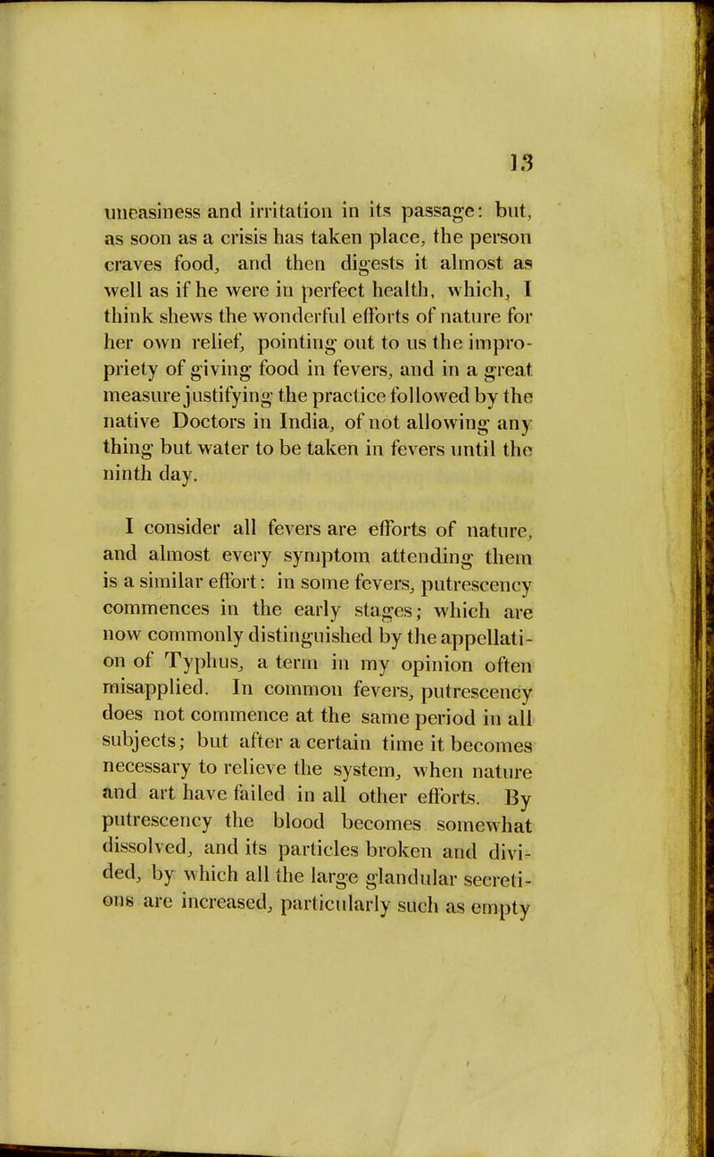 uneasiness and irritation in its passage: but, as soon as a crisis has taken place, the person craves food, and then digests it almost as well as if he were in perfect health, which,, I think shews the wonderful efforts of nature for her own relief, pointing out to us the impro- priety of giving food in fevers, and in a great, measure justifying the practice followed by the native Doctors in India, of not allowing any thing but water to be taken in fevers until the ninth day. I consider all fevers are efforts of nature, and almost every symptom attending them is a similar effort: in some fevers, putrescency commences in the early stages; which are now commonly distinguished by the appellati- on of Typhus, a term in my opinion often misapplied. In common fevers, putrescency does not commence at the same period in all subjects; but after a certain time it becomes necessary to relieve the system, when nature and art have failed in all other efforts. By putrescency the blood becomes somewhat dissolved, and its particles broken and divi- ded, by which all the large glandular secreti- ons are increased, particularly such as empty