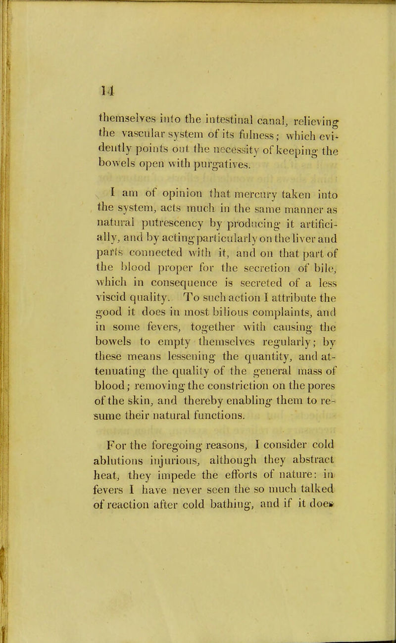 themselves in<o the intestinal canal, relieving the vascular system of its fulness; which evi- dently points out (he necessity of keeping the bowels open with purgatives. I am of opinion that mercury taken into the system, acts much in the same manner as natural putrescency by producing- it artifici- ally, and by acting particularly on the liver and pa*ts connected with it, and on that part of the blood proper for the secretion of bile, which in consequence is secreted of a less viscid quality. To such action I attribute the good it does in most bilious complaints, and in some fevers, together with causing the bowels to empty themselves regularly; by these means lessening the quantity, and at- tenuating the quality of the general mass of blood; removing the constriction on the pores of the skin, and thereby enabling- them to re- sume their natural functions. For the foregoing reasons, I consider cold ablutions injurious, although they abstract heat, they impede the efforts of nature: in fevers I have never seen the so much talked of reaction after cold bathing, and if it doe*