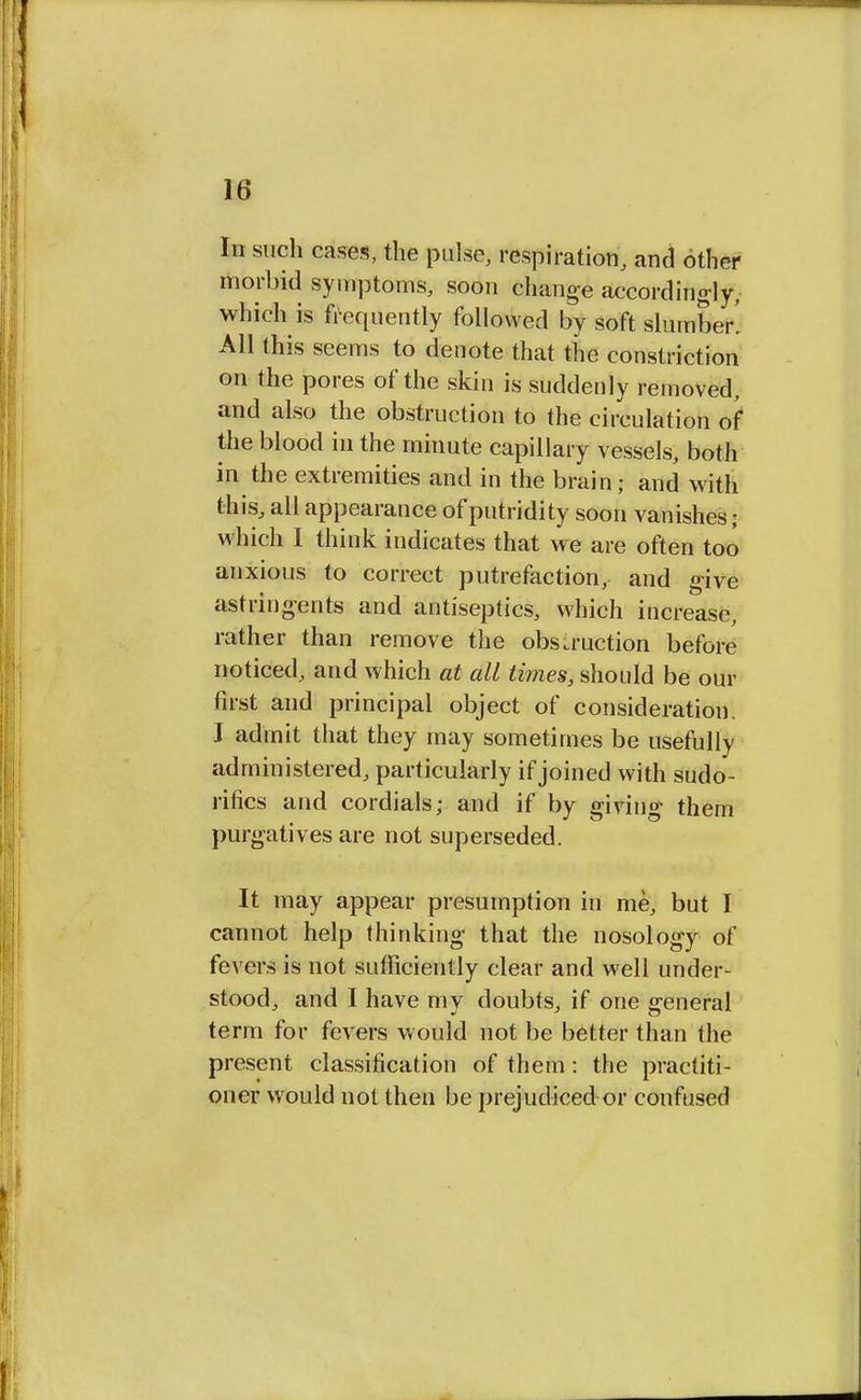 In such cases, the pulse, respiration, and other morbid symptoms, soon change accordingly, which is frequently followed by soft slumber! All this seems to denote that the constriction on the pores of the skin is suddenly removed, and also the obstruction to the circulation of the blood in the minute capillary vessels, both in the extremities and in the brain; and with this, all appearance of putridity soon vanishes j which I think indicates that we are often too anxious to correct putrefaction,- and give astringents and antiseptics, which increase, rather than remove the obstruction before noticed, and which at all times, should be our first and principal object of consideration. I admit that they may sometimes be usefully administered, particularly if joined with sudo- rifics and cordials; and if by giving them purgatives are not superseded. It may appear presumption in me, but I cannot help thinking that the nosology of fevers is not sufficiently clear and well under- stood, and I have mv doubts, if one general term for fevers would not be better than the present classification of them: the practiti- oner would not then be prejudiced or confused