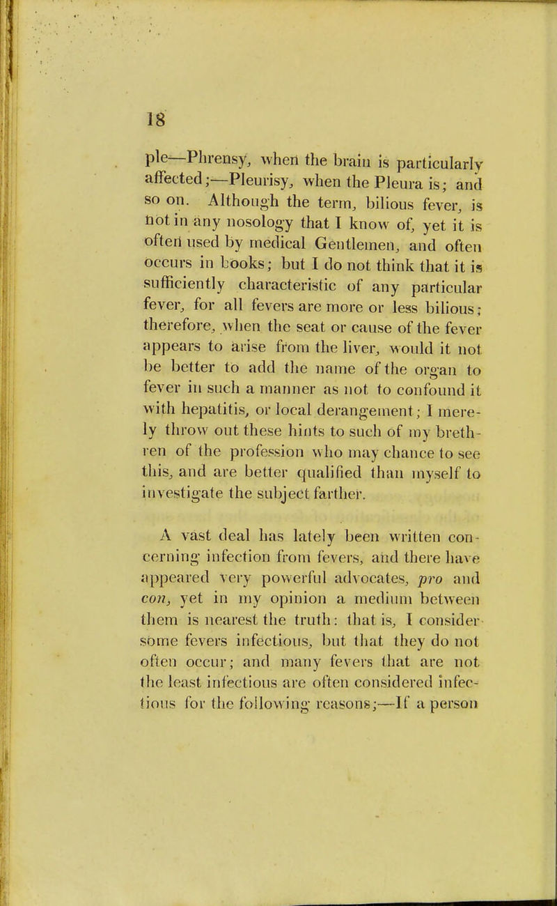 pie—Phrensy, when the brain is particularly affected;—Pleurisy, when the Pleura is; and so on. Although the term, bilious fever, is not in any nosology that I know of, yet it is often used by medical Gentlemen, and often occurs in books; but I do not think that it is sufficiently characteristic of any particular fever, for all fevers are more or less bilious ; therefore, when the seat or cause of the fever appears to arise from the liver, would it not be better to add the name of the organ to fever in such a manner as not to confound it with hepatitis, or local derangement ; I mere- ly throw out these hints to such of my breth- ren of the profession who may chance to see this, and are better qualified than myself to investigate the subject farther. A vast deal has lately been written con- cerning infection from fevers, and there have appeared very powerful advocates, pro and con, yet in my opinion a medium between them is nearest the truth: that is, I consider some fevers infectious, but that they do not often occur; and many fevers that are not the least infectious are often considered infec- tious for the following reasons;—If a person