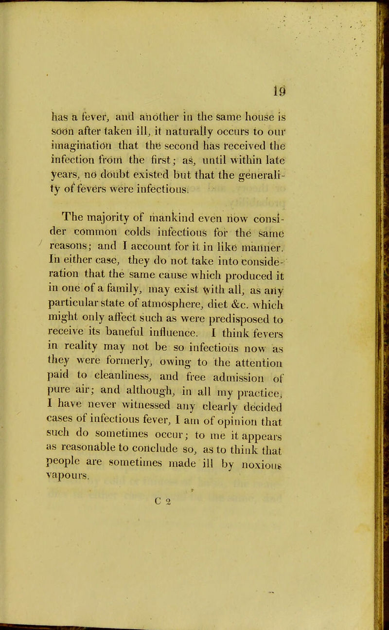 has a fever, and another in the Same house is soon after taken ill, it naturally occurs to our imagination that the second has received the infection from the first; as, until within late years, no dOubt existed but that the generali- ty of fevers were infectious, The majority of mankind even now consi- der common colds infectious for the same reasons; and I account for it in like manner. In either case, they do not take into conside- ration that the same cause which produced it in one of a family, may exist with all, as arty particular state of atmosphere, diet &c. which might only affect such as were predisposed to receive its baneful influence. I think fevers in reality may not be so infectious now as they were formerly, owing to the attention paid to cleanliness, and free admission of pure air; and although, in all my practice. I have never witnessed any clearly decided cases of infectious fever, I am of opinion that such do sometimes occur; to me it appears as reasonable to conclude so, as to think that people are sometimes made ill by noxious vapours. C 2