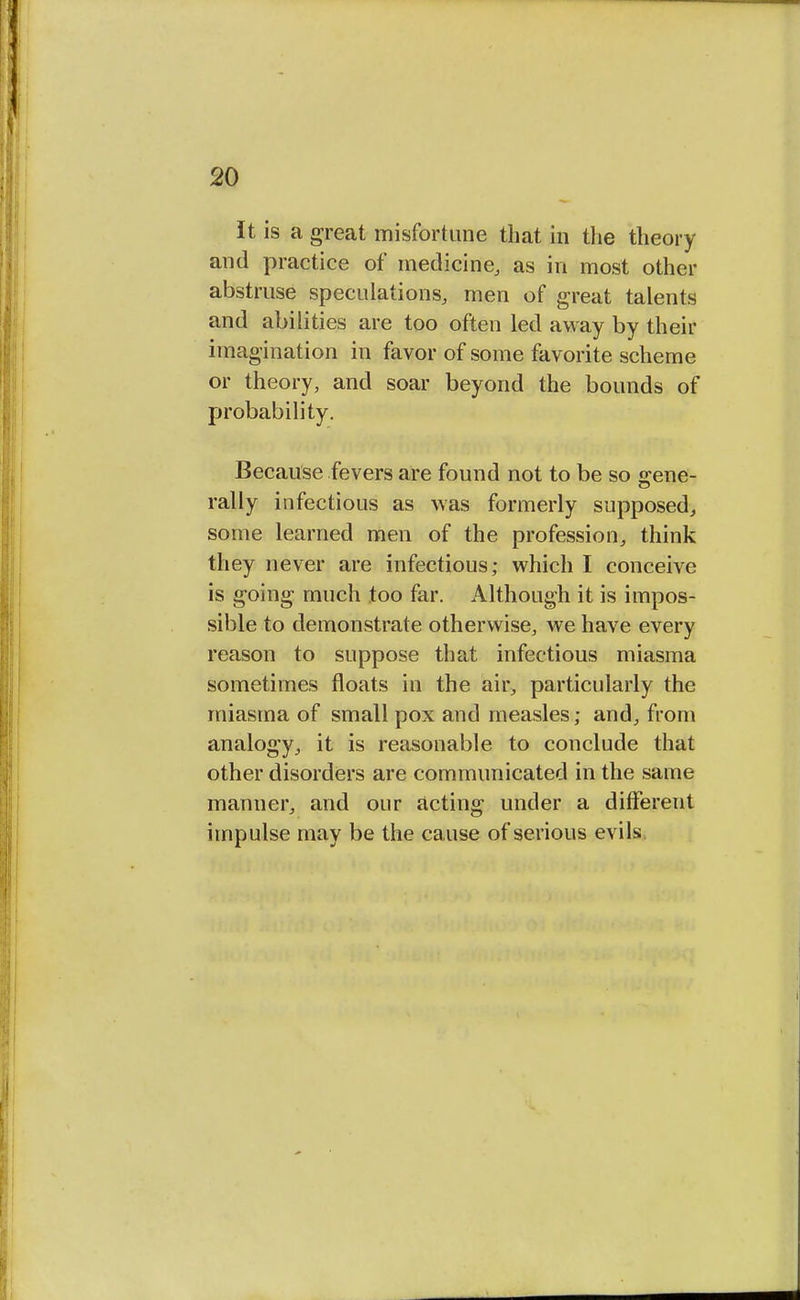 It is a great misfortune that in the theory and practice of medicine, as in most other abstruse speculations, men of great talents and abilities are too often led away by their imagination in favor of some favorite scheme or theory, and soar beyond the bounds of probability. Because fevers are found not to be so srene- rally infectious as was formerly supposed, some learned men of the profession, think they never are infectious; which I conceive is going much too far. Although it is impos- sible to demonstrate otherwise, we have every reason to suppose that infectious miasma sometimes floats in the air, particularly the miasma of small pox and measles; and, from analogy, it is reasonable to conclude that other disorders are communicated in the same manner, and our acting under a different impulse may be the cause of serious evils