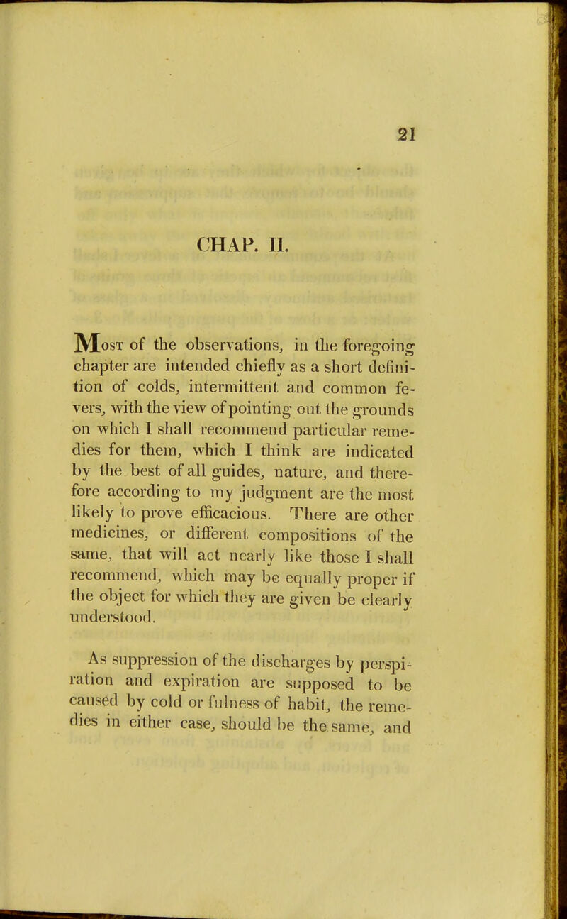 CHAP. II. M ost of the observations, in the foregoing chapter are intended chiefly as a short defini- tion of colds, intermittent and common fe- vers, with the view of pointing out the grounds on which I shall recommend particular reme- dies for them, which I think are indicated by the best of all guides, nature, and there- fore according to my judgment are the most likely to prove efficacious. There are other medicines, or different compositions of the same, that will act nearly like those I shall recommend, which may be equally proper if the object for which they are given be clearly understood. As suppression of the discharges by perspi- ration and expiration are supposed to be caused by cold or fulness of habit, the reme- dies in either case, should be the same, and