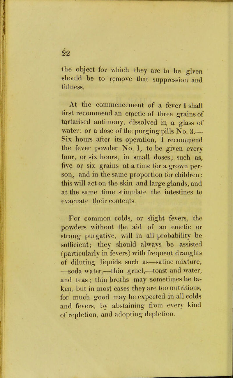 the object for which they are to be given should be to remove that suppression and fulness. At the commencement of a fever I shall first recommend an emetic of three grains of tartarised antimony, dissolved in a glass of water: or a dose of the purging pills No. 3.— Six hours after its operation, I recommend the fever powder No. 1, to be given every four, or six hours, in small doses; such as, five or six grains at a time for a grown per- son, and in the same proportion for children: this will act on the skin and large glands, and at the same time stimulate the intestines to evacuate their contents. For common colds, or slight fevers, the powders without the aid of an emetic or strong purgative, will in all probability be sufficient; they should always be assisted (particularly in fevers) with frequent draughts of diluting liquids, such as—saline mixture, —soda water,—thin gruel,—toast and water, and teas; thin broths may sometimes be ta- ken, but in most cases they are too nutritious, for much good may be expected in all colds and fevers, by abstaining from every kind of repletion, and adopting depletion.