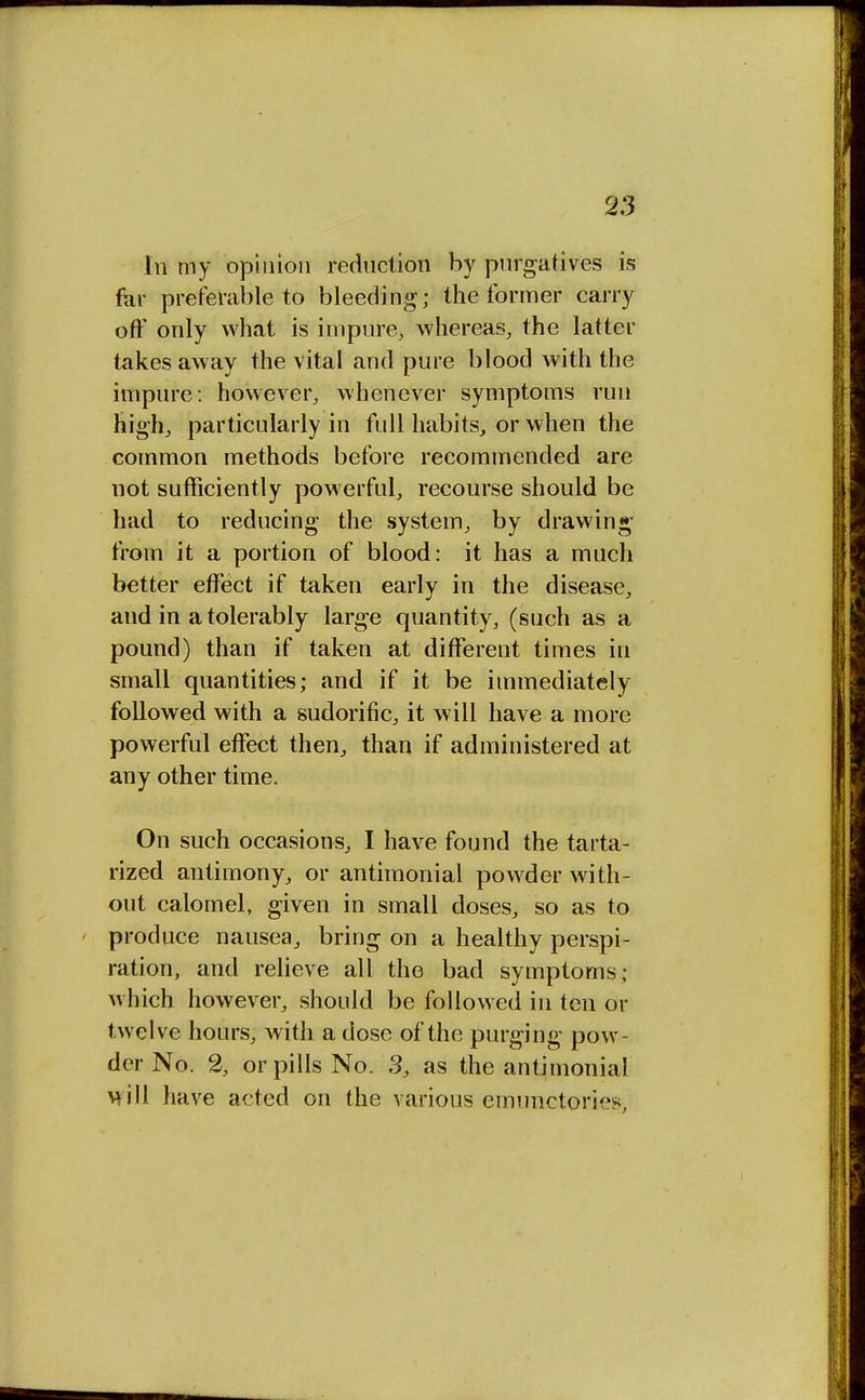 In my opinion reduction by purgatives is far preferable to bleeding; the former carry off only what is impure, whereas, the latter takes away the vital and pure blood with the impure: however, whenever symptoms run high, particularly in full habits, or when the common methods before recommended are not sufficiently powerful, recourse should be had to reducing the system, by drawing from it a portion of blood: it has a much better effect if taken early in the disease, and in a tolerably large quantity, (such as a pound) than if taken at different times in small quantities; and if it be immediately followed with a sudorific, it will have a more powerful effect then, than if administered at any other time. On such occasions, I have found the tarta- rized antimony, or antimonial powder with- out calomel, given in small doses, so as to produce nausea, bring on a healthy perspi- ration, and relieve all the bad symptoms; which however, should be followed in ten or twelve hours, with a dose of the purging pow- der No. 2, or pills No. 3, as the antimonial will have acted on the various emunctories,
