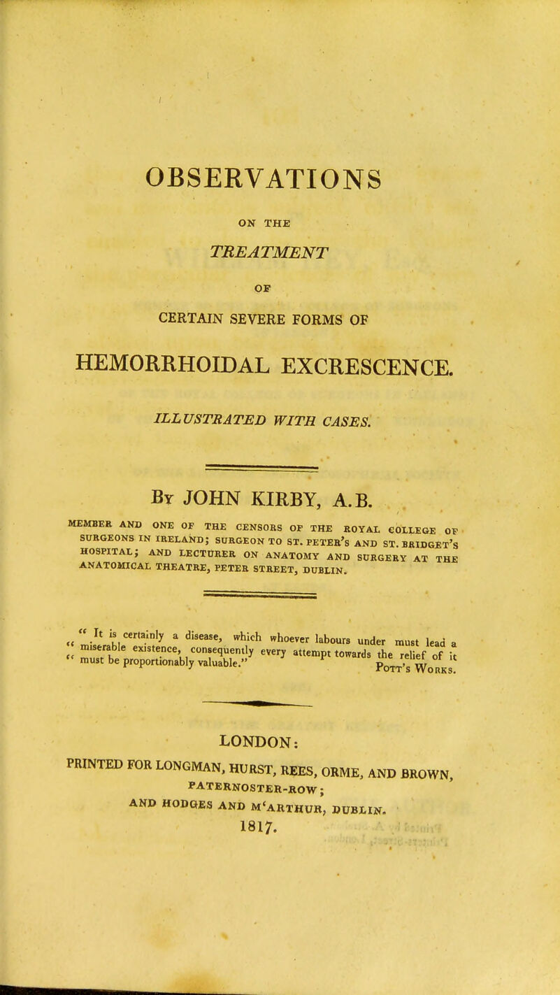 OBSERVATIONS ON THE TREATMENT OF CERTAIN SEVERE FORMS OF HEMORRHOIDAL EXCRESCENCE. ILLUSTRATED WITH CASES. By JOHN KIRBY, A.B. MEMBER AND ONE OF THE CENSOKS OP THE ROYAL COLLEGE OT SURGEONS IN IRELAND; SURGEON TO ST. PETER's AND ST. BRIDGET'S hospital; and lectober on anatomy and surgery at the ANATOMICAL THEATRE, PETER STREET, DUBLIN. It is certainly a disease, which whoever labours under must lead a miserable existence consequently every attempt towards the^el ef of it must be proportionably valuable. ^ Pott's Wo rks LONDON: PRINTED FOR LONGMAN. HURST, REES, ORME, AND BROWN, PATERNOSTER-ROW; AND HODGES AND M'aRTHUR, DUBLIN. 1817.