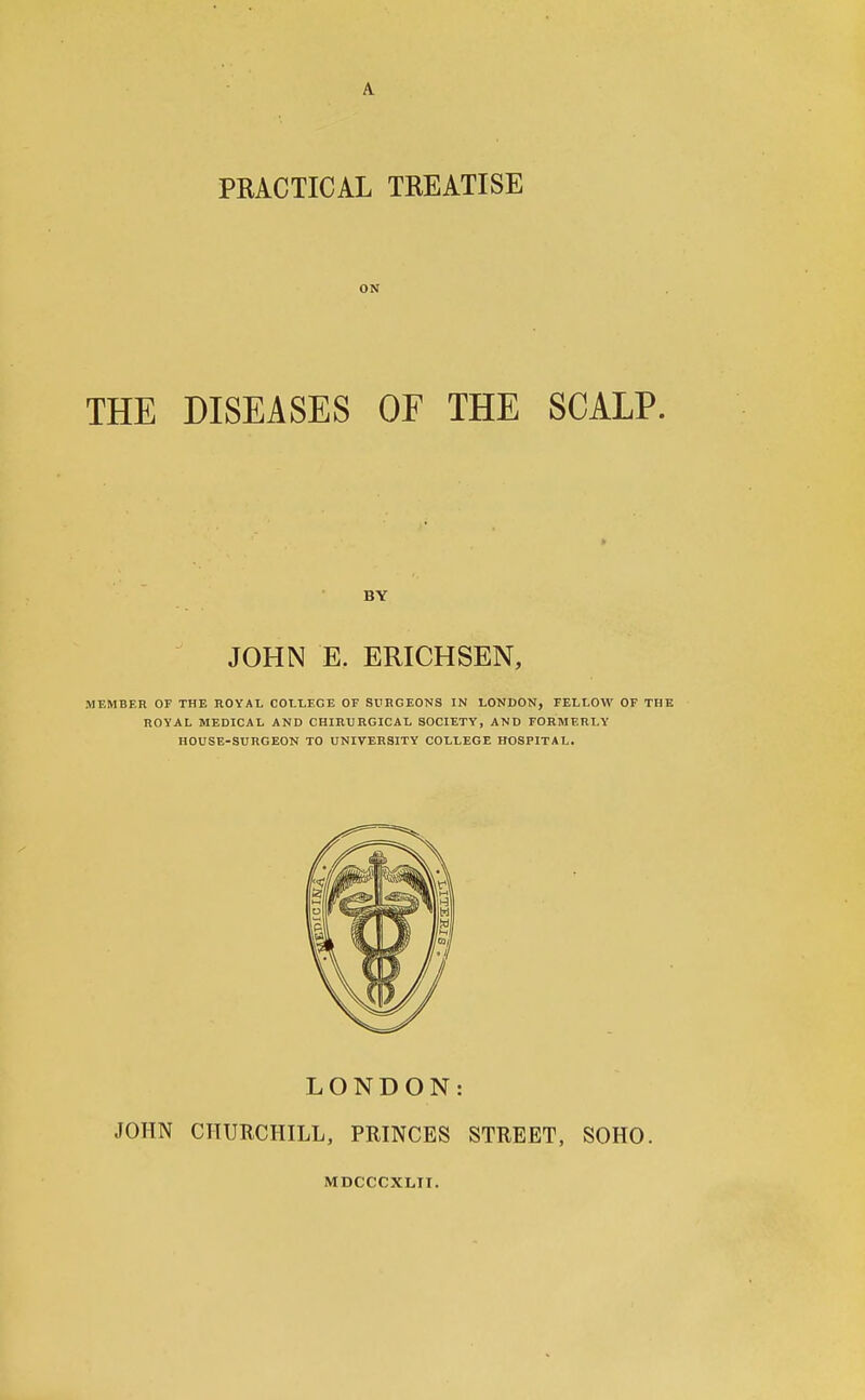 PRACTICAL TREATISE 0 N THE DISEASES OF THE SCALP. BY JOHN E. ERICH SEN, MEMBER OF THE ROYAL COLLEGE OF SURGEONS IN LONDON, FELLOW OF THE ROYAL MEDICAL AND CHIRURGICAL SOCIETY, AND FORMERLY HOUSE-SURGEON TO UNIVERSITY COLLEGE HOSPITAL. LONDON: JOHN CHURCHILL, PRINCES STREET, SOHO. MDCCCXLII.