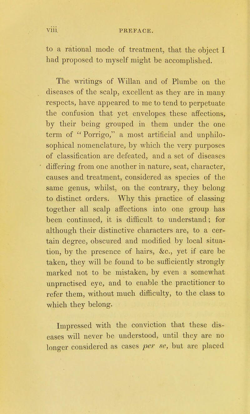 to a rational mode of treatment, that the object I had proposed to myself might be accomplished. The writings of Willan and of Plumbe on the diseases of the scalp, excellent as they are in many respects, have appeared to me to tend to perpetuate the confusion that yet envelopes these affections, by their being grouped in them under the one term of  Porrigo, a most artificial and unphilo- sophical nomenclature, by which the very purposes of classification are defeated, and a set of diseases ' differing from one another in nature, seat, character, causes and treatment, considered as species of the same genus, whilst, on the contrary, they belong- to distinct orders. Why this practice of classing together all scalp affections into one group has been continued, it is difficult to understand; for although their distinctive characters are, to a cer- tain degree, obscured and modified by local situa- tion, by the presence of hairs, &c, yet if care be taken, they will be found to be sufficiently strongly marked not to be mistaken, by even a somewhat unpractised eye, and to enable the practitioner to refer them, without much difficulty, to the class to which they belong. Impressed with the conviction that these dis- eases will never be understood, until they are no longer considered as cases per se, but are placed