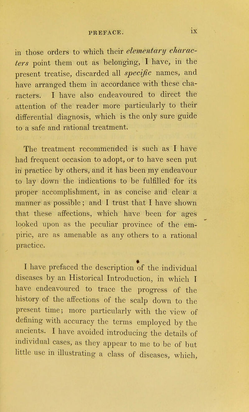 in those orders to which their elementary charac- ters point them out as belonging, I have, in the present treatise, discarded all specific names, and have arranged them in accordance with these cha- racters. I have also endeavoured to direct the attention of the reader more particularly to their differential diagnosis, which is the only sure guide to a safe and rational treatment. The treatment recommended is such as I have had frequent occasion to adopt, or to have seen put in practice by others, and it has been my endeavour to lay down the indications to be fulfilled for its proper accomplishment, in as concise and clear a maimer as possible; and I trust that I have shown that these affections, which have been for ages looked upon as the peculiar province of the em- piric, are as amenable as any others to a rational practice. I have prefaced the description of the individual diseases by an Historical Introduction, in which T have endeavoured to trace the progress of the history of the affections of the scalp down to the present time; more particularly with the view of defining with accuracy the terms employed by the ancients. I have avoided introducing the details of individual cases, as they appear to me to be of but little use in illustrating a class of diseases, which,