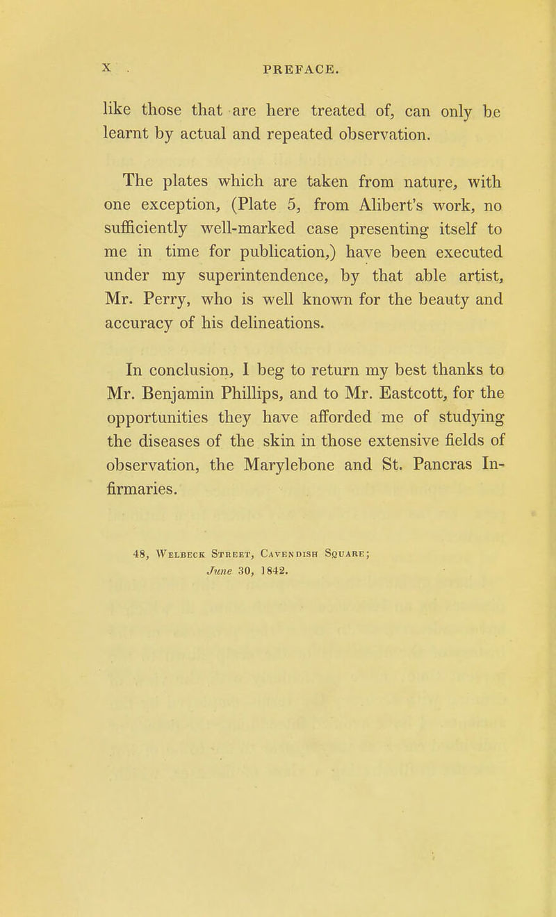 like those that are here treated of, can only be learnt by actual and repeated observation. The plates which are taken from nature, with one exception, (Plate 5, from Alibert's work, no sufficiently well-marked case presenting itself to me in time for publication,) have been executed under my superintendence, by that able artist, Mr. Perry, who is well known for the beauty and accuracy of his delineations. In conclusion, I beg to return my best thanks to Mr. Benjamin Phillips, and to Mr. Eastcott, for the opportunities they have afforded me of studying the diseases of the skin in those extensive fields of observation, the Marylebone and St. Pancras In- firmaries. 48, Welbeck Street, Cavendish Square; June 30, 1842.