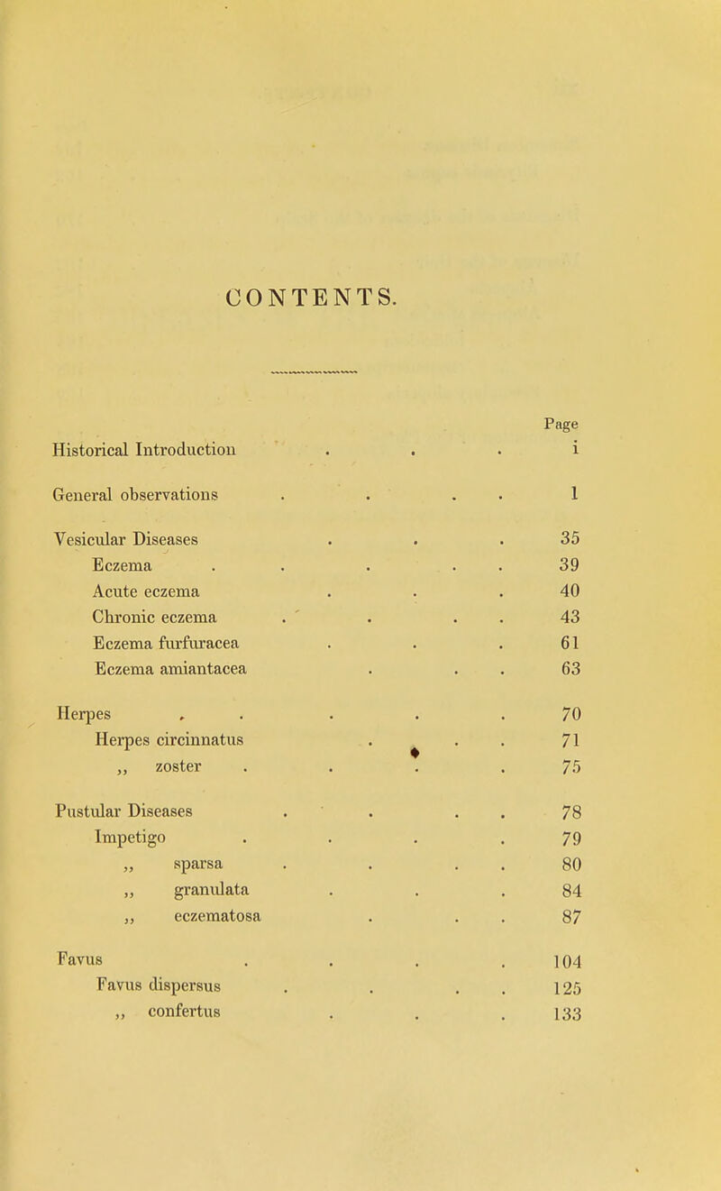 CONTENTS. Page Historical Introduction i General observations . . 1 Vesicular Diseases . . .35 Eczema . . . ... 39 Acute eczema . . .40 Chronic eczema . . . . 43 Eczema furfuracea . . .61 Eczema amiantacea . 63 Herpes , . . .70 Herpes circinnatus . . . 71 zoster . . . .75 Pustular Diseases . . . . 78 Impetigo . . . .79 „ sparsa . . 80 „ granulata . . .84 eczematosa . . 87 Eavus .... 104 Eavus dispersus . . . . 125 „ confertus . . .133