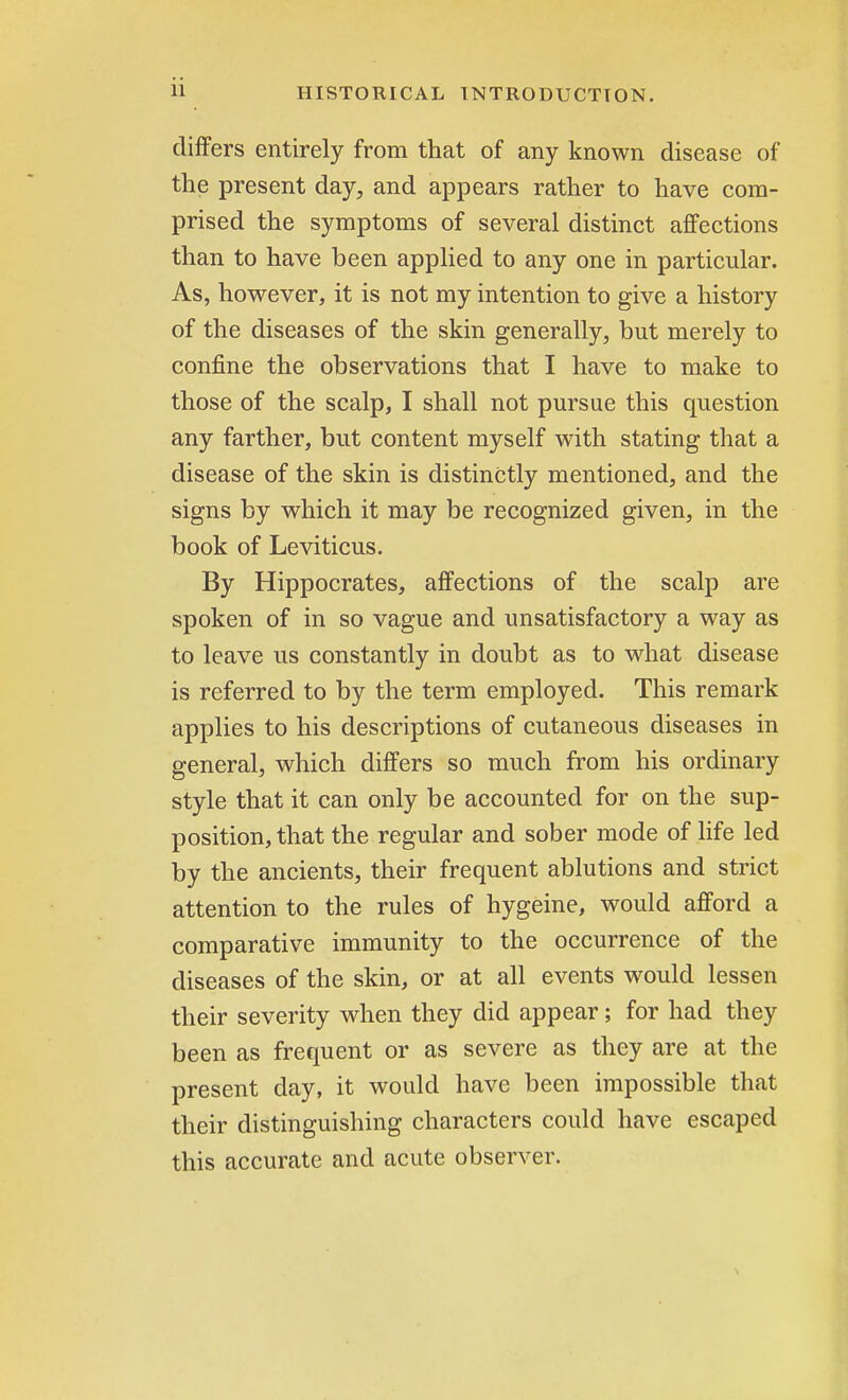 differs entirely from that of any known disease of the present day, and appears rather to have com- prised the symptoms of several distinct affections than to have been applied to any one in particular. As, however, it is not my intention to give a history of the diseases of the skin generally, but merely to confine the observations that I have to make to those of the scalp, I shall not pursue this question any farther, but content myself with stating that a disease of the skin is distinctly mentioned, and the signs by which it may be recognized given, in the book of Leviticus. By Hippocrates, affections of the scalp are spoken of in so vague and unsatisfactory a way as to leave us constantly in doubt as to what disease is referred to by the term employed. This remark applies to his descriptions of cutaneous diseases in general, which differs so much from his ordinary style that it can only be accounted for on the sup- position, that the regular and sober mode of life led by the ancients, their frequent ablutions and strict attention to the rules of hygeine, would afford a comparative immunity to the occurrence of the diseases of the skin, or at all events would lessen their severity when they did appear; for had they been as frequent or as severe as they are at the present day, it would have been impossible that their distinguishing characters could have escaped this accurate and acute observer.