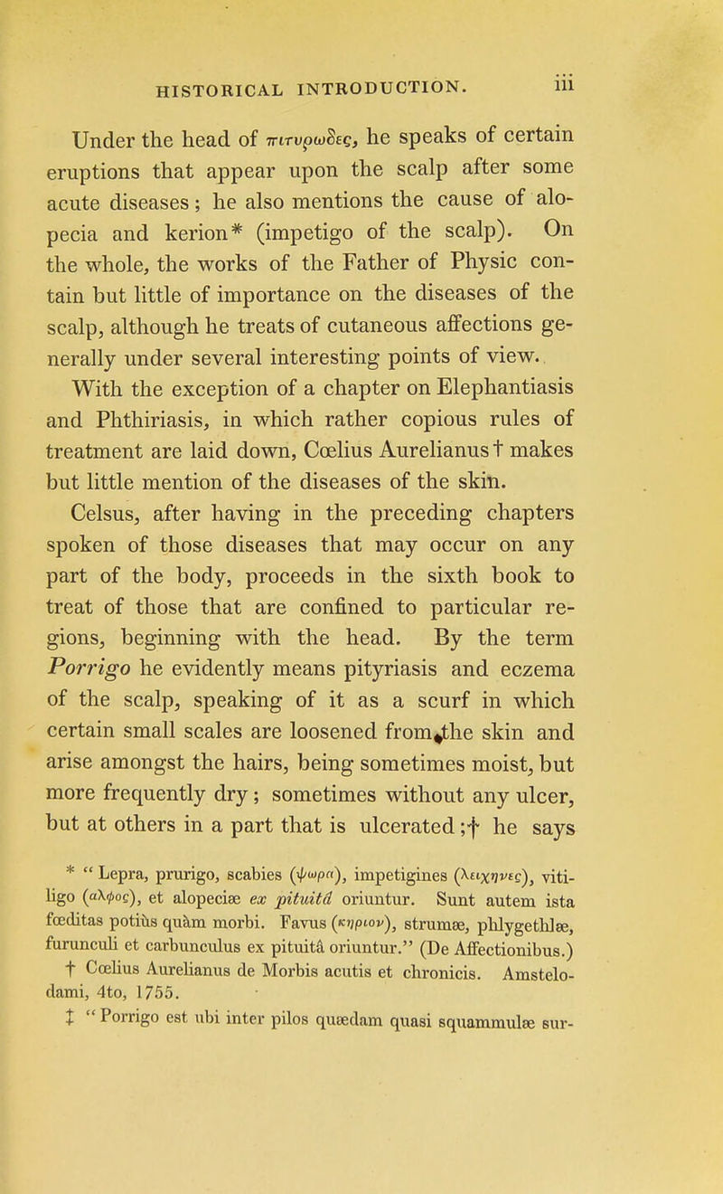 Under the head of irirvptoBeg, he speaks of certain eruptions that appear upon the scalp after some acute diseases; he also mentions the cause of alo- pecia and kerion* (impetigo of the scalp). On the whole, the works of the Father of Physic con- tain but little of importance on the diseases of the scalp, although he treats of cutaneous affections ge- nerally under several interesting points of view. With the exception of a chapter on Elephantiasis and Phthiriasis, in which rather copious rules of treatment are laid down, Ccelius Aurelianus t makes but little mention of the diseases of the skin. Celsus, after having in the preceding chapters spoken of those diseases that may occur on any part of the body, proceeds in the sixth book to treat of those that are confined to particular re- gions, beginning with the head. By the term Porrigo he evidently means pityriasis and eczema of the scalp, speaking of it as a scurf in which certain small scales are loosened from^the skin and arise amongst the hairs, being sometimes moist, but more frequently dry; sometimes without any ulcer, but at others in a part that is ulcerated ;f he says *  Lepra, prurigo, scabies (>Hp«), impetigines (taix^s), viti- ligo (aX^oc), et alopecise ex pituitd oriuntur. Sunt autem ista fceditas potius quam morbi. Favus (<cjj/hov)3 strumse, phlygethlse, furunculi et carbunculus ex pituita oriuntur. (De Affectionibus.) f Ccelius Aurelianus de Morbis acutis et chronicis. Amstelo- dami, 4to, 1755. X  Porrigo est ubi inter pilos qusedam quasi squammulEe sur-