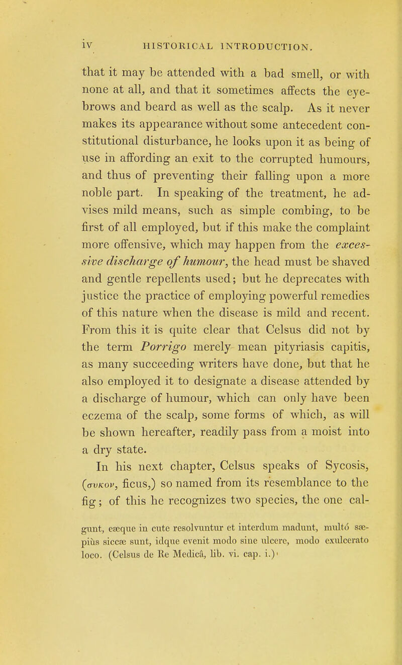 that it may be attended with a bad smell, or with none at all, and that it sometimes affects the eye- brows and beard as well as the scalp. As it never makes its appearance without some antecedent con- stitutional disturbance, he looks upon it as being of use in affording an exit to the corrupted humours, and thus of preventing their falling upon a more noble part. In speaking of the treatment, he ad- vises mild means, such as simple combing, to be first of all employed, but if this make the complaint more offensive, which may happen from the exces- sive discharge of humour, the head must be shaved and gentle repellents used; but he deprecates with justice the practice of employing powerful remedies of this nature when the disease is mild and recent. From this it is quite clear that Celsus did not by the term Porrigo merely mean pityriasis capitis, as many succeeding writers have done, but that he also employed it to designate a disease attended by a discharge of humour, which can only have been eczema of the scalp, some forms of which, as will be shown hereafter, readily pass from a moist into a dry state. In his next chapter, Celsus speaks of Sycosis, (avKov, ficus,) so named from its resemblance to the fig; of this he recognizes two species, the one cal- gunt, eseque in cute resolvuntur et interdum machmt, multo sse- pius siccse sunt, idque evenit modo sine ulcere, mode- exulcerato loco. (Celsus de Re Medica, lib. vi. cap. i.)>