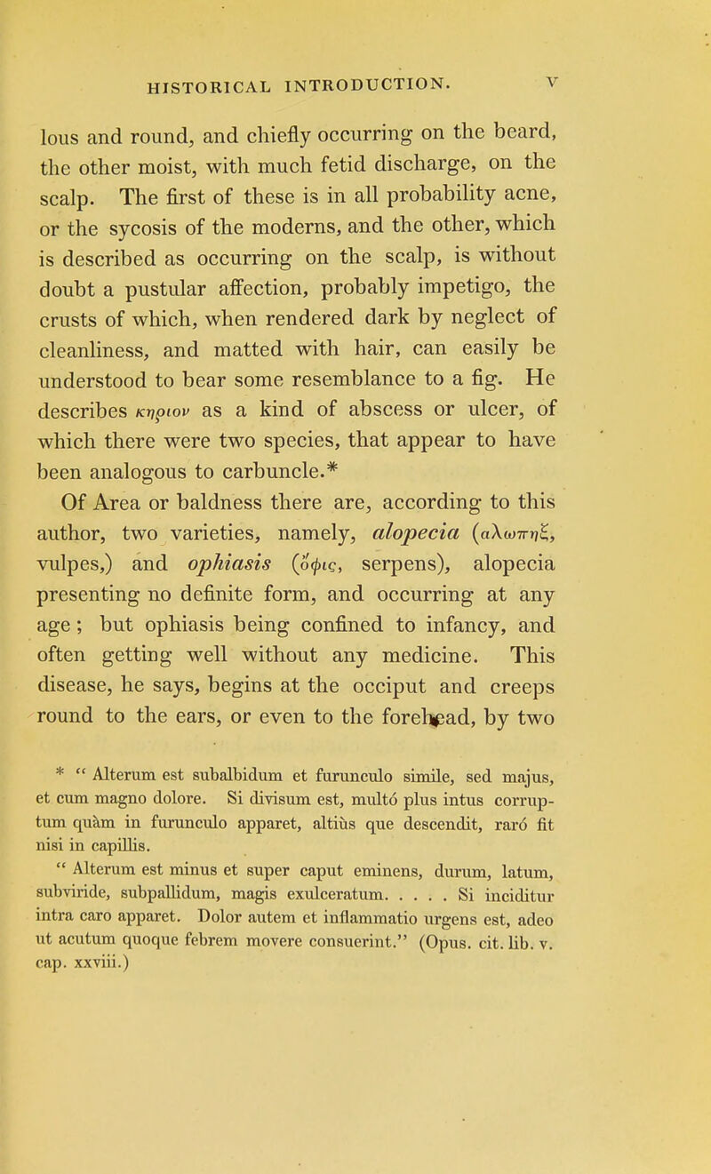 lous and round, and chiefly occurring on the beard, the other moist, with much fetid discharge, on the scalp. The first of these is in all probability acne, or the sycosis of the moderns, and the other, which is described as occurring on the scalp, is without doubt a pustular affection, probably impetigo, the crusts of which, when rendered dark by neglect of cleanliness, and matted with hair, can easily be understood to bear some resemblance to a fig. He describes Kvpiov as a kind of abscess or ulcer, of which there were two species, that appear to have been analogous to carbuncle.* Of Area or baldness there are, according to this author, two varieties, namely, alopecia (aAw7rr?£, vulpes,) and ophiasis (o^ie, serpens), alopecia presenting no definite form, and occurring at any age; but ophiasis being confined to infancy, and often getting well without any medicine. This disease, he says, begins at the occiput and creeps round to the ears, or even to the forel^ad, by two *  Alteram est subalbidum et furunculo simile, sed majus, et cum magno dolore. Si divisum est, multo plus intus corrup- tum quam in furunculo apparet, altiiis que descendit, raro fit nisi in capillis.  Alteram est minus et super caput eminens, durum, latum, subviride, subpalbdum, magis exulceratum Si inciditur intra caro apparet. Dolor autem et inflammatio urgens est, adeo ut acutum quoque febrem movere consuerint. (Opus. cit. lib. v. cap. xxviii.)