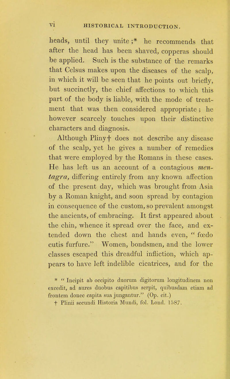 heads, until they unite ;* he recommends that after the head has been shaved, copperas should be applied. Such is the substance of the remarks that Celsus makes upon the diseases of the scalp, in which it will be seen that he points out briefly, but succinctly, the chief affections to which this part of the body is liable, with the mode of treat- ment that was then considered appropriate ; he however scarcely touches upon their distinctive characters and diagnosis. Although Pliny f does not describe any disease of the scalp, yet he gives a number of remedies that were employed by the Romans in these cases. He has left us an account of a contagious men- tagra, differing entirely from any known affection of the present day, which was brought from Asia by a Roman knight, and soon spread by contagion in consequence of the custom, so prevalent amongst the ancients, of embracing. It first appeared about the chin, whence it spread over the face, and ex- tended down the chest and hands even,  foedo cutis furfure. Women, bondsmen, and the lower classes escaped this dreadful infliction, which ap- pears to have left indelible cicatrices, and for the *  Incipit ab occipito duorura digitorum longitudinem non excedit, ad aures duobus capitibus sevpit, quibusdam etiam ad frontem donee capita sua jungantur. (Op. cit.) f Plinii secundi Historia Mundi, fol. Lond. l.r)87.