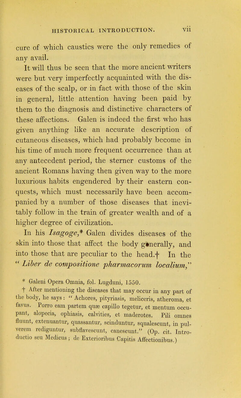 cure of which caustics were the only remedies of any avail. It will thus be seen that the more ancient writers were but very imperfectly acquainted with the dis- eases of the scalp, or in fact with those of the skin in general, little attention having been paid by them to the diagnosis and distinctive characters of these affections. Galen is indeed the first who has given anything like an accurate description of cutaneous diseases, which had probably become in his time of much more frequent occurrence than at any antecedent period, the sterner customs of the ancient Romans having then given way to the more luxurious habits engendered by their eastern con- quests, which must necessarily have been accom- panied by a number of those diseases that inevi- tably follow in the train of greater wealth and of a higher degree of civilization. In his Isagoge* Galen divides diseases of the skin into those that affect the body gtnerally, and into those that are peculiar to the head.f In the  Liber de compositione pharmacorum localium * Galeni Opera Omnia, fol. Lugduni, 1550. f After mentioning the diseases that may occur in any part of the body, he says:  Achores, pityriasis, meliceris, atheroma, et favus. Porro earn partem quse capillo tegetur, et mentum occu- pant, alopecia, ophiasis, calvities, et maderotes. Pili omnes fluunt, extenuantur, quassantur, scinduntur, squalescunt, in pul- verem rediguntur, subflavescunt, canescunt. (Op. cit. Intro- ductio seu Medicus; de Exterioribus Capitis AfFectionibus.)