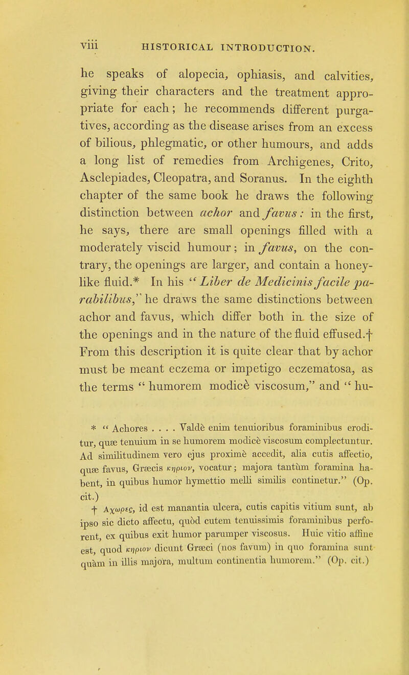 he speaks of alopecia, ophiasis, and calvities, giving their characters and the treatment appro- priate for each; he recommends different purga- tives, according as the disease arises from an excess of bilious, phlegmatic, or other humours, and adds a long list of remedies from Archigenes, Crito, Asclepiades, Cleopatra, and Soranus. In the eighth chapter of the same book he draws the following distinction between achor and favus: in the first, he says, there are small openings filled with a moderately viscid humour; in favus, on the con- trary, the openings are larger, and contain a honey- like fluid.* In his Liber de Medicinis facile pa- rabilibus^ he draws the same distinctions between achor and favus, which differ both in. the size of the openings and in the nature of the fluid effused.f From this description it is quite clear that by achor must be meant eczema or impetigo eczematosa, as the terms  humorem modice viscosum, and  hu- *  Achores .... Valde enim tenuioribus foraminibus erodi- tur, quae tenuium in se humorem modice viscosum complectuntur. Ad similitudinem vero ejus proxime accedit, alia cutis affectio, quae favus, Greeds Ki\piov, vocatur; majora tantum foramina ha- bent, in quibus humor hymettio melh similis continetur. (Op. cit.) •f- Ax^pte, id est manantia ulcera, cutis capitis vitium sunt, ab ipso sic dicto afFectu, quod cutem tenuissimis foraminibus perfo- rent, ex quibus exit humor parumper viscosus. Huic vitio affine est, quod icripiov dicunt Grseci (nos favum) in quo foramina sunt quam in illis majora, multum continentia humorem. (Op. cit.)