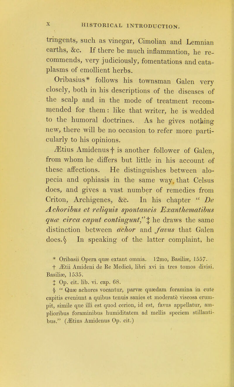 tringents, such as vinegar, Cimolian and Lemnian earths, &c. If there be much inflammation, he re- commends, very judiciously, fomentations and cata- plasms of emollient herbs. Oribasius* follows his townsman Galen very closely, both in his descriptions of the diseases of the scalp and in the mode of treatment recom- mended for them: like that writer, he is wedded to the humoral doctrines. As he gives nothing new, there will be no occasion to refer more parti- cularly to his opinions. iEtius Amidenus f is another follower of Galen, from whom he differs but little in his account of these affections. He distinguishes between alo- pecia and ophiasis in the same way, that Celsus does, and gives a vast number of remedies from Criton, Archigenes, &c. In his chapter  De Achoribus et reliquis spontaneis Exanthematibus quae circa caput contingunt\ he draws the same distinction between achor and favus that Galen does.§ In speaking of the latter complaint, he * Oribasii Opera quae extant omnia. 12mo, Basilise, 1557. f iEtii Amideni de Re Medica, libri xvi in tres tomos divisi. Basilioe, 1535. % Op. cit. lib. vi. cap. 68. §  Quae achores vocantur, parvse qusedani foramina in cute capitis eveniunt a quibus tenuis sanies et moderate viscosa erum- pit, simile que illi est quod cerion, id est, favus appellator, am- plioribus foraminibus bumiditatem ad mellis speciem stillanti- bus. (iEtius Amidenus Op. cit.)