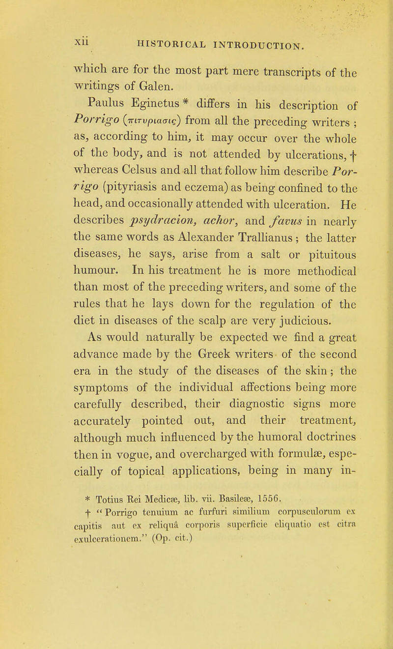 Xll which are for the most part mere transcripts of the writings of Galen. Paulus Eginetus* differs in his description of Porrigo {Trirvpiamq) from all the preceding writers ; as, according to him, it may occur over the whole of the body, and is not attended by ulcerations, f whereas Celsus and all that follow him describe Por- rigo (pityriasis and eczema) as being confined to the head, and occasionally attended with ulceration. He describes psyclracion, achor, and favus in nearly the same words as Alexander Trallianus ; the latter diseases, he says, arise from a salt or pituitous humour. In his treatment he is more methodical than most of the preceding writers, and some of the rules that he lays down for the regulation of the diet in diseases of the scalp are very judicious. As would naturally be expected we find a great advance made by the Greek writers of the second era in the study of the diseases of the skin; the symptoms of the individual affections being more carefully described, their diagnostic signs more accurately pointed out, and their treatment, although much influenced by the humoral doctrines then in vogue, and overcharged with formulae, espe- cially of topical applications, being in many in- * Totius Rei Medicse, lib. vii. Basileee, 1556. f  Porrigo tcnuium ac furfuri similium corpusculorum ox capitis aut ex reliqua corporis superficie eliquatio est citra exulcerationem. (Op. cit.)