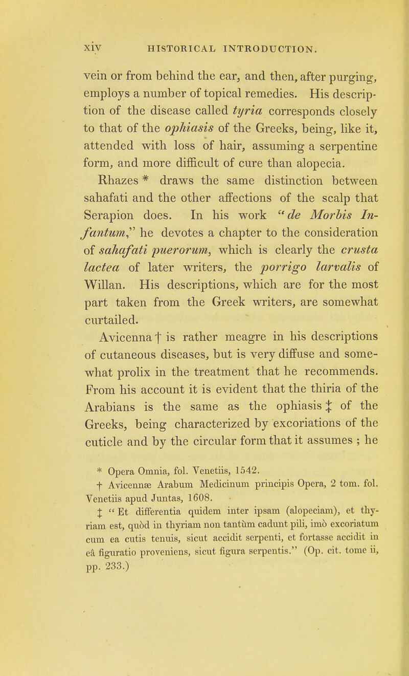 vein or from behind the ear, and then, after purging, employs a number of topical remedies. His descrip- tion of the disease called tyria corresponds closely to that of the ophiasis of the Greeks, being, like it, attended with loss of hair, assuming a serpentine form, and more difficult of cure than alopecia. Rhazes * draws the same distinction between sahafati and the other affections of the scalp that Serapion does. In his work de Morbis In- fantum he devotes a chapter to the consideration of sahafati puerorum, which is clearly the crusta lactea of later writers, the porrigo larvalis of Willan. His descriptions, which are for the most part taken from the Greek writers, are somewhat curtailed. Avicennat is rather meagre in his descriptions of cutaneous diseases, but is very diffuse and some- what prolix in the treatment that he recommends. From his account it is evident that the thiria of the Arabians is the same as the ophiasis % of the Greeks, being characterized by excoriations of the cuticle and by the circular form that it assumes ; he * Opera Omnia, fol. Venetiis, 1542. f Avicennse Arabum Medicinum principis Opera, 2 torn. fol. Venetiis apud Juntas, 1608. X  Bt differentia quidem inter ipsam (alopeciani), et thy- riam est, qu6d in thyriam non tantum cadunt pili, im6 excoriatum cum ea cutis tenuis, sicut accidit serpenti, et fortasse accidit in ea figuratio proveniens, sicut figura serpentis. (Op. cit. tome ii, pp. 233.)