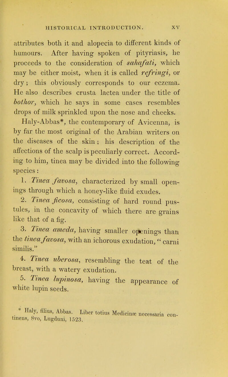 attributes both it and alopecia to different kinds of humours. After having spoken of pityriasis, he proceeds to the consideration of saliafati, which may be either moist, when it is called refringi, or dry; this obviously corresponds to our eczema. He also describes crusta lactea under the title of bothor, which he says in some cases resembles drops of milk sprinkled upon the nose and cheeks. Haly-Abbas*, the contemporary of Avicenna, is by far the most original of the Arabian writers on the diseases of the skin; his description of the affections of the scalp is peculiarly correct. Accord- ing to him, tinea may be divided into the following species: 1. Tinea favosa, characterized by small open- ings through which a honey-like fluid exudes. 2. Tinea ficosa, consisting of hard round pus- tules, in the concavity of which there are grains like that of a fig. 3. Tinea ameda, having smaller openings than the tinea favosa, with an ichorous exudation, carni similis. 4. Tinea uberosa, resembling the teat of the breast, with a watery exudation. 5. Tinea lupinosa, having the appearance of white lupin seeds. * Haly, filius, Abbas. Liber totius Medicine necessaria tinens, 8vo, Lugduni, 1523.