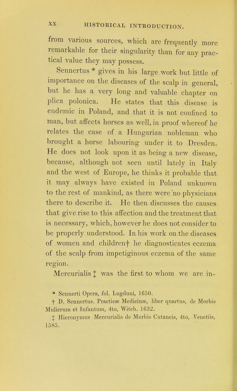 from various sources, which are frequently more remarkable for their singularity than for any prac- tical value they may possess. Sennertus * gives in his large work but little of importance on the diseases of the scalp in general, but he has a very long and valuable chapter on plica polonica. He states that this disease is endemic in Poland, and that it is not confined to man, but affects horses as well, in proof whereof he relates the case of a Hungarian nobleman who brought a horse labouring under it to Dresden. He does not look upon it as being a new disease, because, although not seen until lately in Italy and the west of Europe, he thinks it probable that it may always have existed in Poland unknown to the rest of mankind, as there were 'no physicians there to describe it. He then discusses the causes that give rise to this affection and the treatment that is necessary, which, however he does not consider to be properly understood. In his work on the diseases of women and childrenf he diagnosticates eczema of the scalp from impetiginous eczema of the same region. Mercurialis J was the first to whom we are in- * Sennerti Opera, fol. Lugduni, 1650. f D. Sennertus. Practicse Medicinsc, liber quartus, dc Morbis Mulierum et Infantum, 4 to, Witeb. 1632. J Hicronymus Mercurialis de Morbis Cutaneis, A to, A'enetiis, 1585.