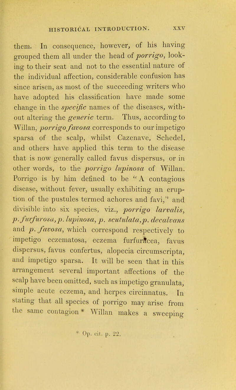 them. In consequence, however, of his having grouped them all under the head of porrigo, look- ing to their seat and not to the essential nature of the individual affection, considerable confusion has since arisen, as most of the succeeding writers who have adopted his classification have made some change in the specific names of the diseases, with- out altering the generic term. Thus, according to Willan, porrigo favosa corresponds to our impetigo sparsa of the scalp, whilst Cazenave, Schedel, and others have applied this term to the disease that is now generally called favus dispersus, or in other words, to the porrigo lupinosa of Willan. Porrigo is by him defined to be  A contagious disease, without fever, usually exhibiting an erup- tion of the pustules termed achores and favi, and divisible into six species, viz., porrigo larvalis, P-furfur osa, p. lupinosa, p. scutulata,p. decalvans and p. favosa, which correspond respectively to impetigo eczematosa, eczema furfura'cea, favus dispersus, favus confertus, alopecia circumscripta, and impetigo sparsa. It will be seen that in this arrangement several important affections of the scalp have been omitted, such as impetigo granulata, simple acute eczema, and herpes circinnatus. In stating that all species of porrigo may arise from the same contagion* Willan makes a sweeping * Op. cit. p. 22.