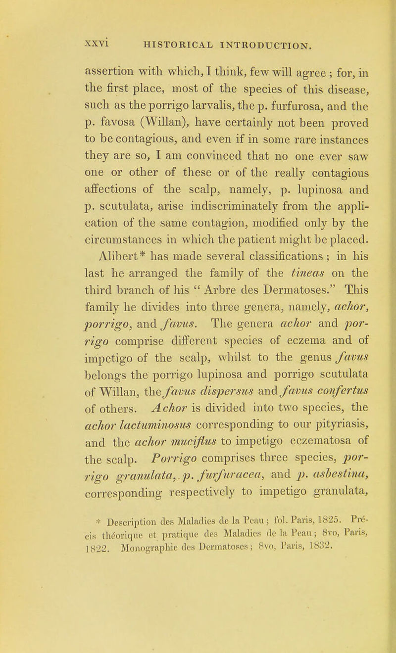 assertion with which, I think, few will agree ; for, in the first place, most of the species of this disease, such as the porrigo larvalis, the p. furfurosa, and the p. favosa (Willan), have certainly not been proved to be contagious, and even if in some rare instances they are so, I am convinced that no one ever saw one or other of these or of the really contagious affections of the scalp, namely, p. lupinosa and p. scutulata, arise indiscriminately from the appli- cation of the same contagion, modified only by the circumstances in which the patient might be placed. Alibert* has made several classifications ; in his last he arranged the family of the tineas on the third branch of his  Arbre des Dermatoses. This family he divides into three genera, namely, aclior, porrigo, and favus. The genera aclior and por- rigo comprise different species of eczema and of impetigo of the scalp, whilst to the genus favus belongs the porrigo lupinosa and porrigo scutulata of Willan, the favus dispersus and favus confertus of others. Aclior is divided into two species, the aclior lactuminosus corresponding to our pityriasis, and the aclior muciflus to impetigo eczematosa of the scalp. Porrigo comprises three species, por- rigo granulata,.p. furfuracea, and p. asbestina, corresponding respectively to impetigo granulata, ;: Description ties Maladies de la Peau ; fol. Paris, 1825. Pre- cis theorique et pratique des Maladies de la Peau ; 8vo, Paris, 1S22. Monographic des Dermatoses; 8vo, Paris, 1832.