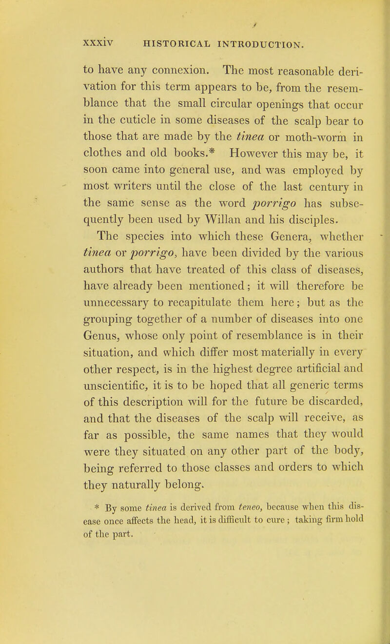 to have any connexion. The most reasonable deri- vation for this term appears to be, from the resem- blance that the small circular openings that occur in the cuticle in some diseases of the scalp bear to those that are made by the tinea or moth-worm in clothes and old books.* However this may be, it soon came into general use, and was employed by most writers until the close of the last century in the same sense as the word porrigo has subse- quently been used by Willan and his disciples. The species into which these Genera, whether tinea or porrigo, have been divided by the various authors that have treated of this class of diseases, have already been mentioned; it will therefore be unnecessary to recapitulate them here; but as the grouping together of a number of diseases into one Genus, whose only point of resemblance is in their situation, and which differ most materially in every other respect, is in the highest degree artificial and unscientific, it is to be hoped that all generic terms of this description will for the future be discarded, and that the diseases of the scalp will receive, as far as possible, the same names that they would were they situated on any other part of the body, being referred to those classes and orders to which they naturally belong. * By some tinea is derived from teneo, because when this dis- ease once affects the head, it is difficult to cure ; taking firm hold of the part.