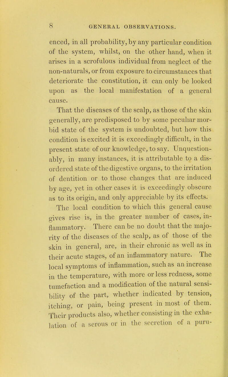 enced, in all probability, by any particular condition of the system, whilst, on the other hand, when it arises in a scrofulous individual from neglect of the non-naturals, or from exposure to circumstances that deteriorate the constitution, it can only be looked upon as the local manifestation of a general cause. That the diseases of the scalp, as those of the skin generally, are predisposed to by some peculiar mor- bid state of the system is undoubted, but how this condition is excited it is exceedingly difficult, in the present state of our knowledge, to say. Unquestion- ably, in many instances, it is attributable to a dis- ordered state of the digestive organs, to the irritation of dentition or to those changes that are induced by age, yet in other cases it is exceedingly obscure as to its origin, and only appreciable by its effects. The local condition to which this general cause o-ives rise is, in the greater number of cases, in- flammatory. There can be no doubt that the majo- rity of the diseases of the scalp, as of those of the skin in general, are, in their chronic as well as in their acute stages, of an inflammatory nature. The local symptoms of inflammation, such as an increase in the temperature, with more or less redness, some tumefaction and a modification of the natural sensi- bility of the part, whether indicated by tension, itching, or pain, being present in most of them. Their products also, whether consisting in the exha- lation of a serous or in the secretion of a puru-