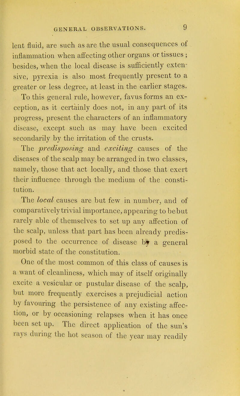 lent fluid, are such as are the usual consequences of inflammation when affecting other organs or tissues ; besides, when the local disease is sufficiently exten- sive, pyrexia is also most frequently present to a greater or less degree, at least in the earlier stages. To this general rule, however, favus forms an ex- ception, as it certainly does not, in any part of its progress, present the characters of an inflammatory disease, except such as may have been excited secondarily by the irritation of the crusts. The predisposing and exciting causes of the diseases of the scalp may be arranged in two classes, namely, those that act locally, and those that exert their influence through the medium of the consti- tution. The local causes are but few in number, and of comparatively trivial importance, appearing to bebut rarely able of themselves to set up any affection of the scalp, unless that part has been already predis- posed to the occurrence of disease bj a general morbid state of the constitution. One of the most common of this class of causes is a want of cleanliness, which may of itself originally excite a vesicular or pustular disease of the scalp, but more frequently exercises a prejudicial action by favouring the persistence of any existing affec- tion, or by occasioning relapses when it has once been set up. The direct application of the sun's rays during the hot season of the year may readily *