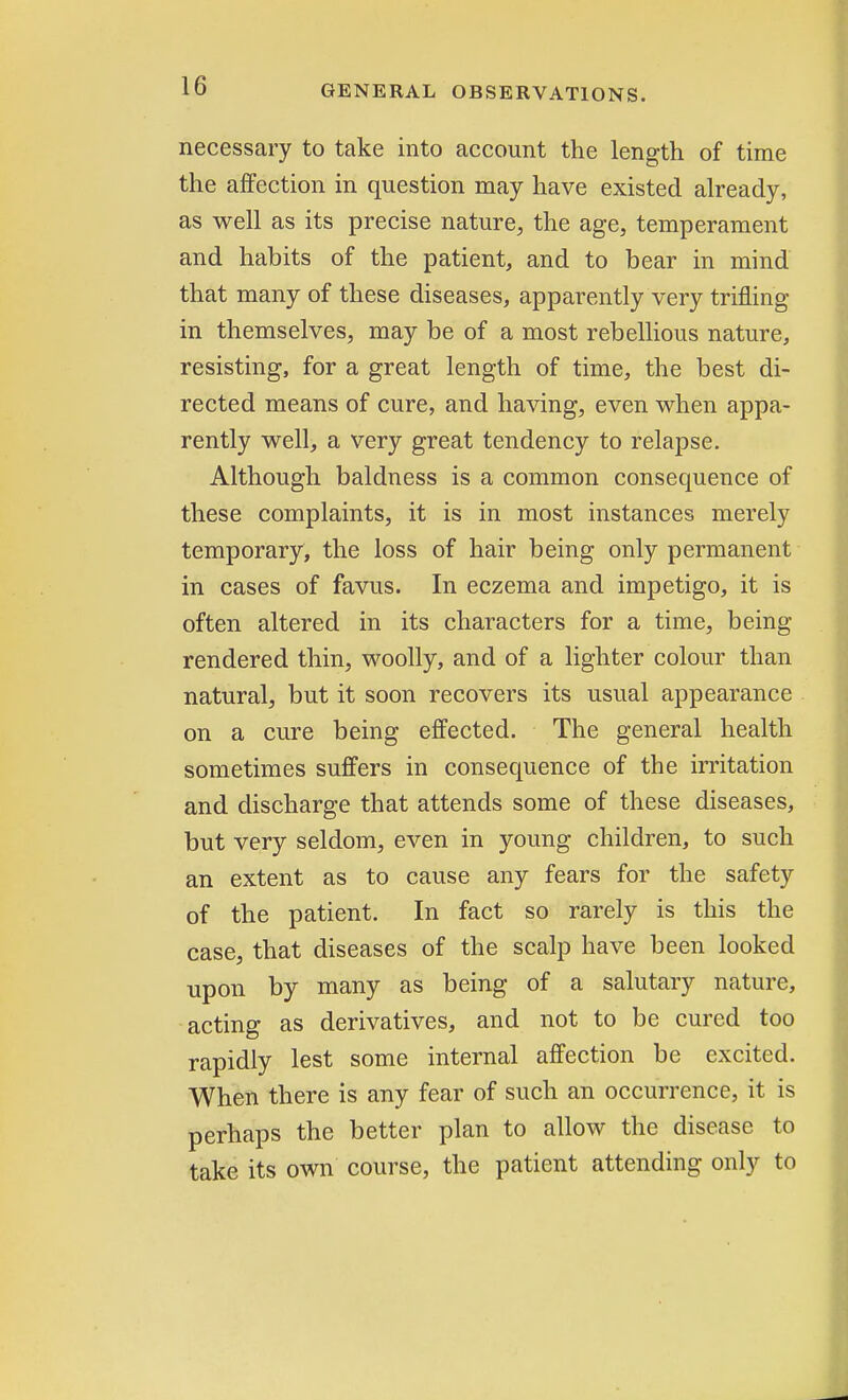 necessary to take into account the length of time the affection in question may have existed already, as well as its precise nature, the age, temperament and habits of the patient, and to bear in mind that many of these diseases, apparently very trifling in themselves, may be of a most rebellious nature, resisting, for a great length of time, the best di- rected means of cure, and having, even when appa- rently well, a very great tendency to relapse. Although baldness is a common consequence of these complaints, it is in most instances merely temporary, the loss of hair being only permanent in cases of favus. In eczema and impetigo, it is often altered in its characters for a time, being rendered thin, woolly, and of a lighter colour than natural, but it soon recovers its usual appearance on a cure being effected. The general health sometimes suffers in consequence of the irritation and discharge that attends some of these diseases, but very seldom, even in young children, to such an extent as to cause any fears for the safety of the patient. In fact so rarely is this the case, that diseases of the scalp have been looked upon by many as being of a salutary nature, acting as derivatives, and not to be cured too rapidly lest some internal affection be excited. When there is any fear of such an occurrence, it is perhaps the better plan to allow the disease to take its own course, the patient attending only to