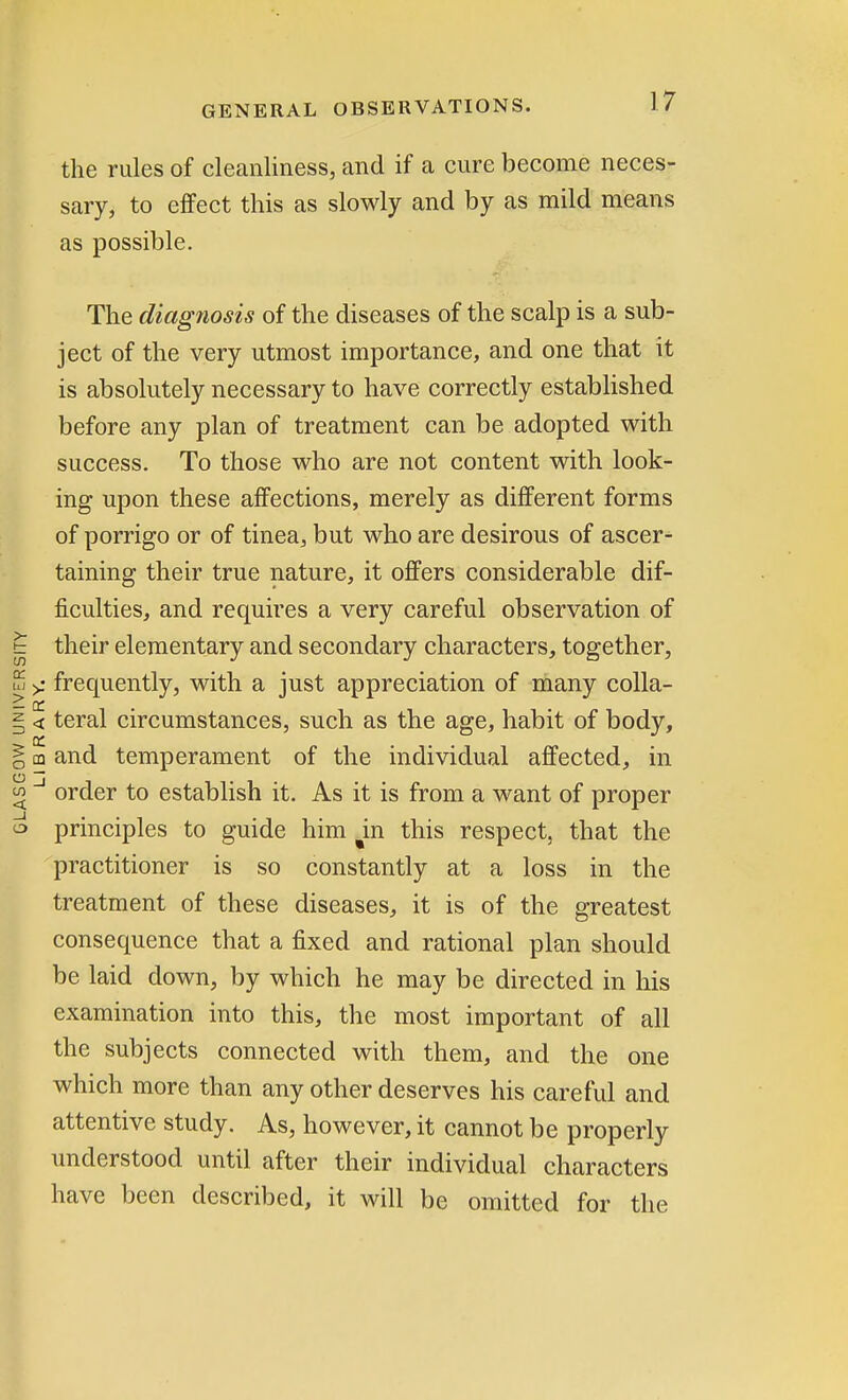 the rules of cleanliness, and if a cure become neces- sary, to effect this as slowly and by as mild means as possible. The diagnosis of the diseases of the scalp is a sub- ject of the very utmost importance, and one that it is absolutely necessary to have correctly established before any plan of treatment can be adopted with success. To those who are not content with look- ing upon these affections, merely as different forms of porrigo or of tinea, but who are desirous of ascer- taining their true nature, it offers considerable dif- ficulties, and requires a very careful observation of their elementary and secondary characters, together, frequently, with a just appreciation of many colla- teral circumstances, such as the age, habit of body, and temperament of the individual affected, in order to establish it. As it is from a want of proper principles to guide him ^in this respect, that the practitioner is so constantly at a loss in the treatment of these diseases, it is of the greatest consequence that a fixed and rational plan should be laid down, by which he may be directed in his examination into this, the most important of all the subjects connected with them, and the one which more than any other deserves his careful and attentive study. As, however, it cannot be properly understood until after their individual characters have been described, it will be omitted for the