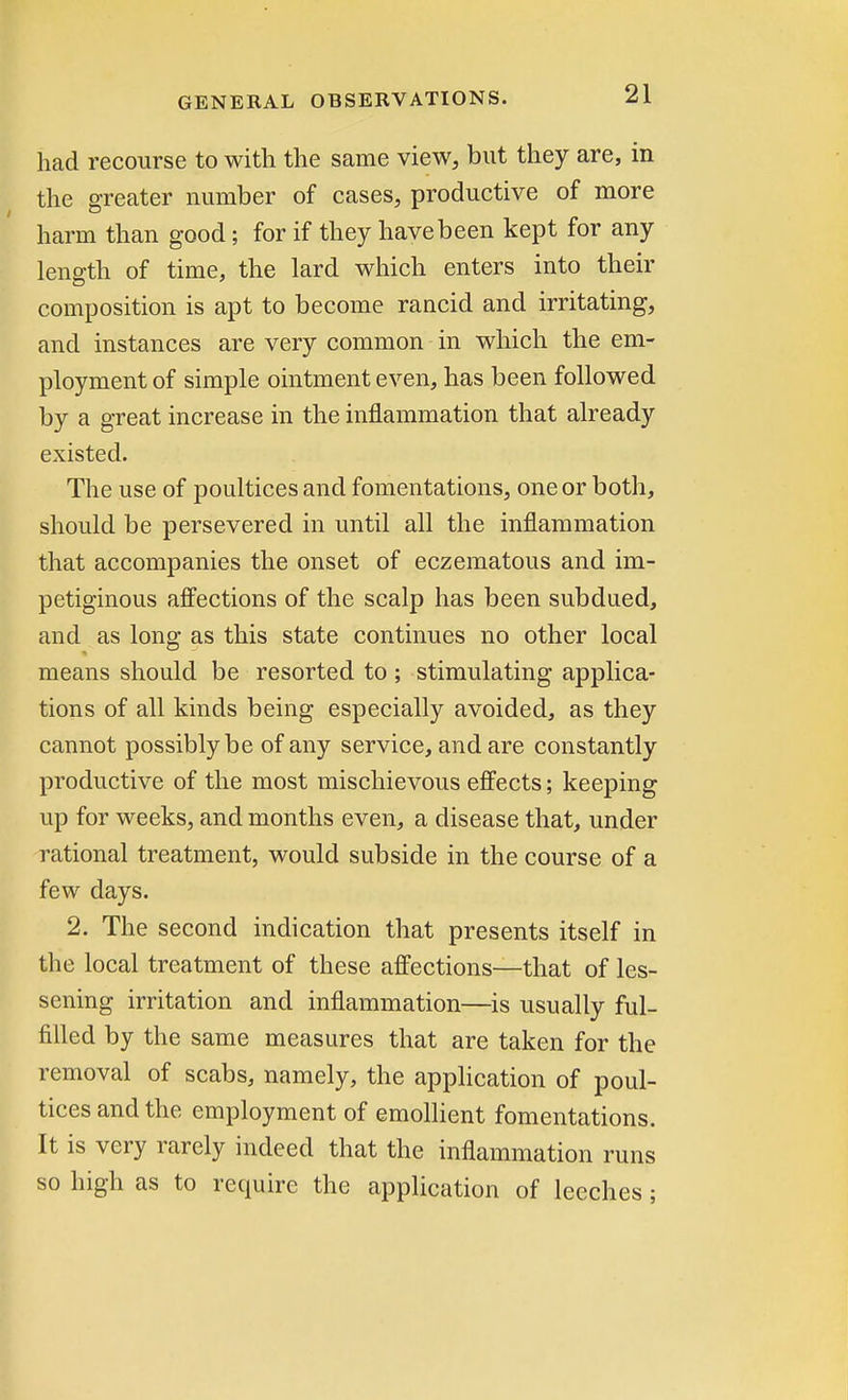 had recourse to with the same view, but they are, in the greater number of cases, productive of more harm than good; for if they have been kept for any length of time, the lard which enters into their composition is apt to become rancid and irritating, and instances are very common in which the em- ployment of simple ointment even, has been followed by a great increase in the inflammation that already existed. The use of poultices and fomentations, one or both, should be persevered in until all the inflammation that accompanies the onset of eczematous and im- petiginous affections of the scalp has been subdued, and as long as this state continues no other local means should be resorted to ; stimulating applica- tions of all kinds being especially avoided, as they cannot possibly be of any service, and are constantly productive of the most mischievous effects; keeping up for weeks, and months even, a disease that, under rational treatment, would subside in the course of a few days. 2. The second indication that presents itself in the local treatment of these affections—that of les- sening irritation and inflammation—is usually ful- filled by the same measures that are taken for the removal of scabs, namely, the application of poul- tices and the employment of emollient fomentations. It is very rarely indeed that the inflammation runs so high as to require the application of leeches;