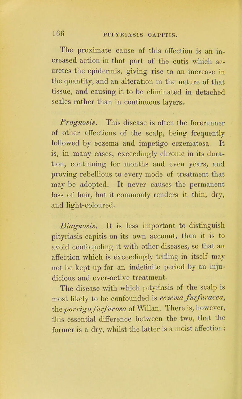 The proximate cause of this affection is an in- creased action in that part of the cutis which se- cretes the epidermis, giving rise to an increase in the quantity, and an alteration in the nature of that tissue, and causing it to be eliminated in detached scales rather than in continuous layers. Prognosis. This disease is often the forerunner of other affections of the scalp, being frequently followed by eczema and impetigo eczematosa. It is, in many cases, exceedingly chronic in its dura- tion, continuing for months and even years, and proving rebellious to every mode of treatment that may be adopted. It never causes the permanent loss of hair, but it commonly renders it thin, dry, and light-coloured. Diagnosis. It is less important to distinguish pityriasis capitis on its own account, than it is to avoid confounding it with other diseases, so that an affection which is exceedingly trifling in itself may not be kept up for an indefinite period by an inju- dicious and over-active treatment. The disease with which pityriasis of the scalp is most likely to be confounded is eczema furfur ace a, the porrigofurfurosa of Willan. There is, however, this essential difference between the two, that the former is a dry, whilst the latter is a moist affection;