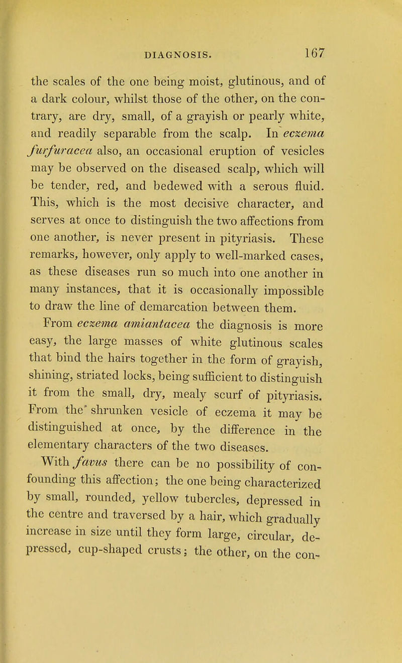 the scales of the one being moist, glutinous, and of a dark colour, whilst those of the other, on the con- trary, are dry, small, of a grayish or pearly white, and readily separable from the scalp. In eczema furfur ace a also, an occasional eruption of vesicles may be observed on the diseased scalp, which will be tender, red, and bedewed with a serous fluid. This, which is the most decisive character, and serves at once to distinguish the two affections from one another, is never present in pityriasis. These remarks, however, only apply to well-marked cases, as these diseases run so much into one another in many instances, that it is occasionally impossible to draw the line of demarcation between them. From eczema amiantacea the diagnosis is more easy, the large masses of white glutinous scales that bind the hairs together in the form of grayish, shining, striated locks, being sufficient to distinguish it from the small, dry, mealy scurf of pityriasis. From the* shrunken vesicle of eczema it may be distinguished at once, by the difference in the elementary characters of the two diseases. With favus there can be no possibility of con- founding this affection; the one being characterized by small, rounded, yellow tubercles, depressed in the centre and traversed by a hair, which gradually increase in size until they form large, circular, de- pressed, cup-shaped crusts; the other, on the'con-