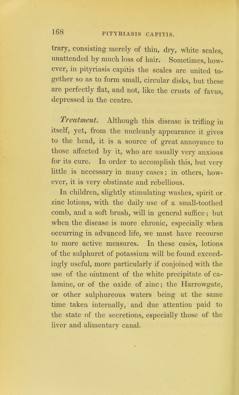 trary, consisting merely of thin, dry, white scales, unattended by much loss of hair. Sometimes, how- ever, in pityriasis capitis the scales are united to- gether so as to form small, circular disks, but these are perfectly flat, and not, like the crusts of favus, depressed in the centre. Treatment. Although this disease is trifling in itself, yet, from the uncleanly appearance it gives to the head, it is a source of great annoyance to those affected by it, who are usually very anxious for its cure. In order to accomplish this, but very little is necessary in many cases; in others, how- ever, it is very obstinate and rebellious. In children, slightly stimulating washes, spirit or. zinc lotions, with the daily use of a small-toothed comb, and a soft brush, will in general suffice; but when the disease is more chronic, especially when occurring in advanced life, we must have recourse to more active measures. In these cases, lotions of the sulphuret of potassium will be found exceed- ingly useful, more particularly if conjoined with the use of the ointment of the white precipitate of ca- lamine, or of the oxide of zinc; the Harrowgate, or other sulphureous waters being at the same time taken internally, and due attention paid to the state of the secretions, especially those of the liver and alimentary canal.